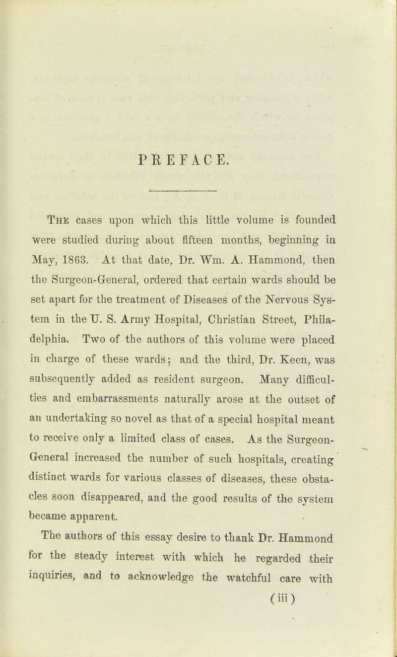 PREFACE. ThJ; cases upon which this little volume is founded Were studied during about fifteen months, beginning in Maj, 1863. At that date, Dr. Wm. A. Hammond, then the Surgeon-General, ordered that certain wards should be set apart for the treatment of Diseases of the Nervous Sys- tem in the U. S. Army Hospital, Christian Street, Phila- delphia. Two of the authors of this volume were placed in charge of these wards; and the third, Dr. Keen, was subsequently added as resident surgeon. Many difficul- ties and embarrassments naturally arose at the outset of an undertaking so novel as that of a special hospital meant to receive only a limited class of cases. As the Surgeon- General increased the number of such hospitals, creating distinct wards for various classes of diseases, these obsta- cles soon disappeared, and the good results of the system became apparent. The authors of this essay desire to thank Dr. Hammond for the steady interest with which he regarded their inquiries, and to acknowledge the watchful care with