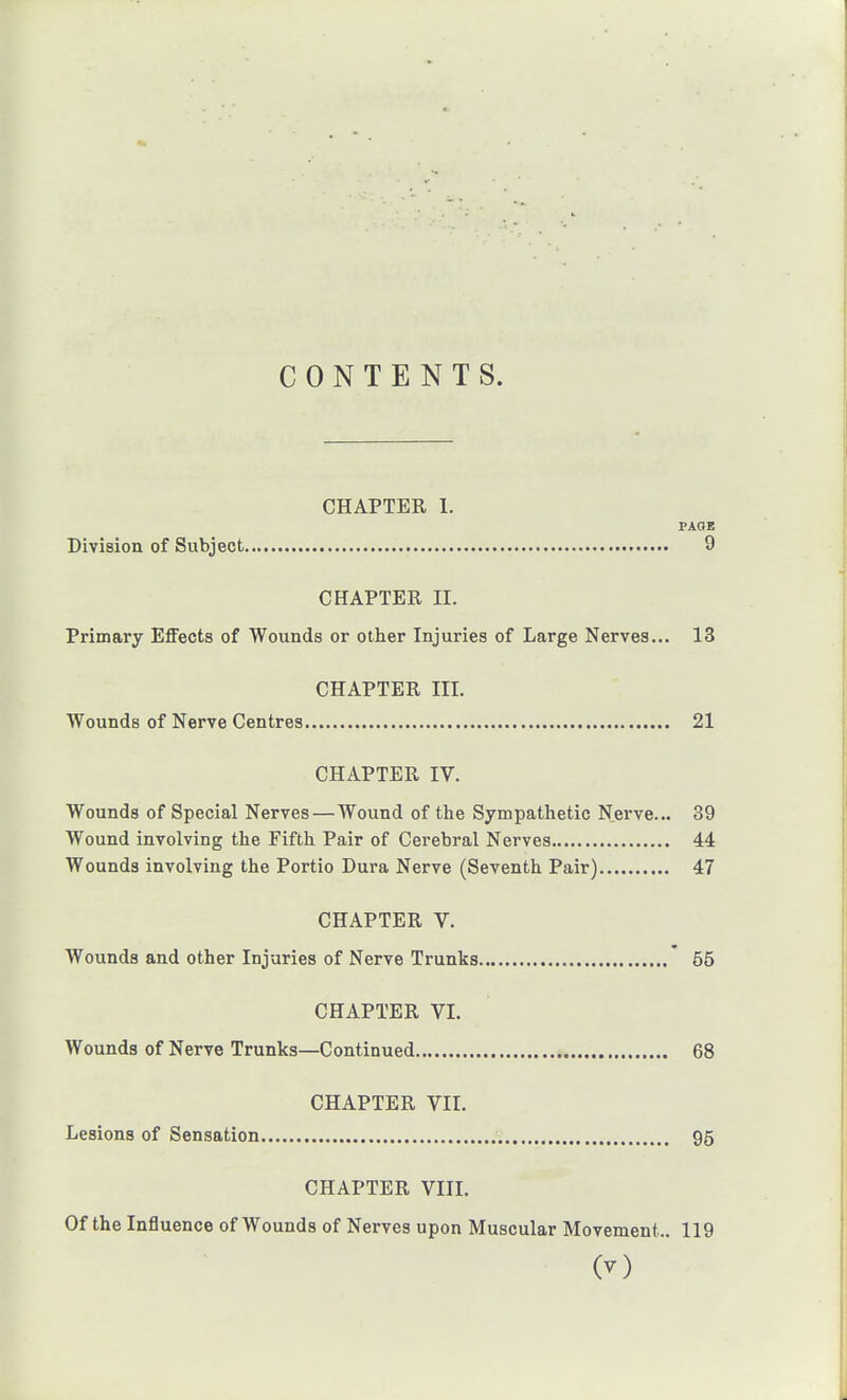 CONTENTS. CHAPTER 1. PAGE Division of Subject 9 CHAPTER II. Primary Effects of Wounds or other Injuries of Large Nerves... 13 CHAPTER III. Wounds of Nerve Centres 21 CHAPTER IV. Wounds of Special Nerves—Wound of the Sympatlietic Nerve... 39 Wound involving the Fifth Pair of Cerebral Nerves 44 Wounds involving the Portio Dura Nerve (Seventh Pair) 47 CHAPTER V. Wounds and other Injuries of Nerve Trunks * 55 CHAPTER VI. Wounds of Nerve Trunks—Continued 68 CHAPTER VII. Lesions of Sensation 95 CHAPTER VIII. Of the Influence of Wounds of Nerves upon Muscular Movement.. 119