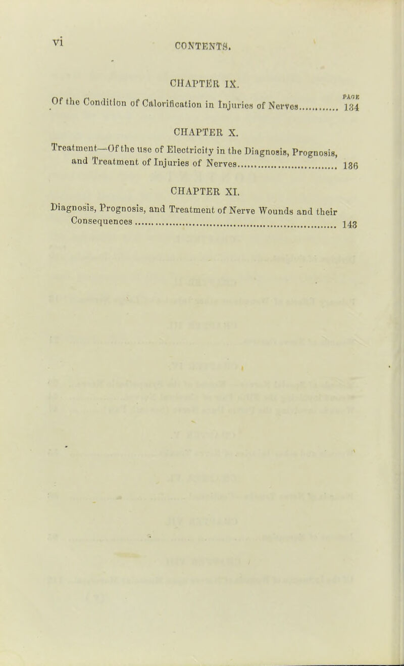 CHAPTER IX. Of the Condition of Cttloritication in InjurieM of Nerves 134 CHAPTER X. Treatmont-^Of the use of Electricity in the Diagnosis, Prognosis, and Treatment of Injuries of Nerves 136 CHAPTER XI. Diagnosis, Prognosis, and Treatment of Nerve Wounds and their Consequences j^g