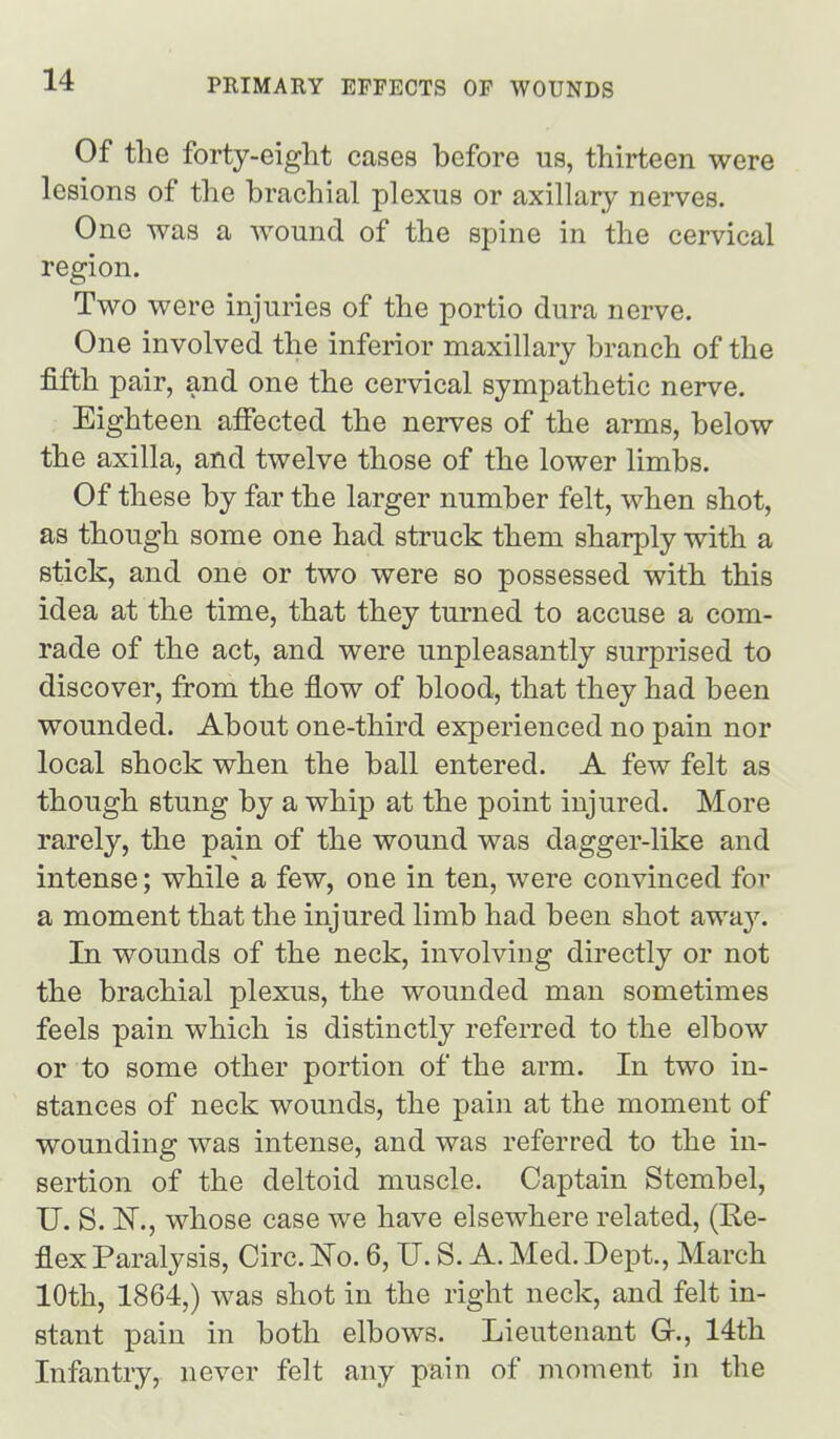 Of the forty-eight cases before us, thirteen were lesions of the brachial plexus or axillary nerves. One was a wound of the spine in the cervical region. Two were injuries of the portio dura nerve. One involved the inferior maxillary branch of the fifth pair, and one the cervical sympathetic nerve. Eighteen affected the nerves of the arms, below the axilla, and twelve those of the lower limbs. Of these by far the larger number felt, when shot, as though some one had struck them sharply with a stick, and one or two were so possessed with this idea at the time, that they turned to accuse a com- rade of the act, and were unpleasantly surprised to discover, from the flow of blood, that they had been wounded. About one-third experienced no pain nor local shock when the ball entered. A few felt as though stung by a whip at the point injured. More rarely, the pain of the wound was dagger-like and intense; while a few, one in ten, were convinced for a moment that the injured limb had been shot away. In wounds of the neck, involving directly or not the brachial plexus, the wounded man sometimes feels pain which is distinctly referred to the elbow or to some other portion of the arm. In two in- stances of neck wounds, the pain at the moment of wounding was intense, and was referred to the in- sertion of the deltoid muscle. Captain Stembel, U. S. ISr., whose case we have elsewhere related, (Ke- flex Paralysis, Circ. ITo. 6, U. S. A. Med. Dept., March 10th, 1864,) was shot in the right neck, and felt in- stant pain in both elbows. Lieutenant G-., 14th Infantry, never felt any pain of moment in the