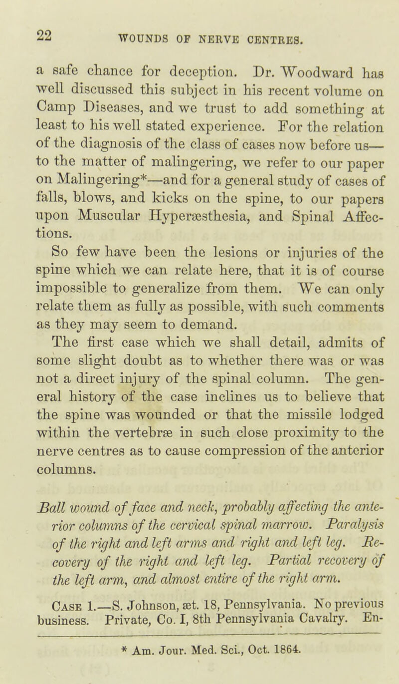 a safe chance for deception. Dr. Woodward has well discussed this subject in his recent volume on Camp Diseases, and we trust to add something at least to his well stated experience. For the relation of the diagnosis of the class of cases now before us— to the matter of malingering, we refer to our paper on Malingering*—and for a general study of cases of falls, blows, and kicks on the spine, to our papers upon Muscular Hyperaesthesia, and Spinal Affec- tions. So few have been the lesions or injuries of the spine which we can relate here, that it is of course impossible to generalize from them. We can only relate them as fully as possible, with such comments as they may seem to demand. The first case which we shall detail, admits of some slight doubt as to whether there was or was not a direct injury of the spinal column. The gen- eral history of the case inclines us to believe that the spine was wounded or that the missile lodged within the vertebrae in such close proximity to the nerve centres as to cause compression of the anterior columns. Ball wound of face and neck, probably affecting the ante- rior columns of the cervical spinal marrow. Paralysis of the right and left arms and right and left leg. Re- covery of the right and left leg. Partial recovery of the left arm, and almost entire of the right arm. Case 1.—S. Johnson, set. 18, Pennsylvania. No previous business. Private, Co. I, 8th Pennsylvania Cavalry. En- * Am. Jour. Med. Sci., Oct. 1864.