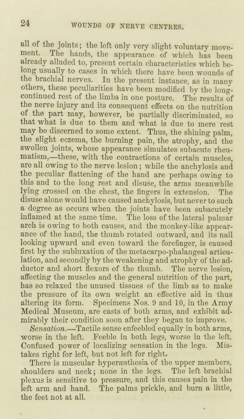 all of the joints; the loft only very slight voluntary move- ment. The hands, the appearance of which has been already alluded to, present certain characteristics which be- long usually to cases in which there have been wounds of the brachial nerves. In the present instance, as in many others, these peculiarities have been modified by the long- continued rest of the limbs in one posture. The results of the nerve injury and its consequent effects on the nutrition of the part may, however, be partially discriminated, so that what is due to them and what is due to mere rest may be discerned to some extent. Thus, the shining palm, the slight eczema, the burning pain, the atrophy, and the swollen joints, whose appearance simulates subacute rheu- matism,—these, with the contractions of certain muscles, are all owing to the nerve lesion; while the anchylosis and the peculiar flattening of the hand are perhaps owing to this and to the long rest and disuse, the arms meanwhile lying crossed on the chest, the fingers in extension. The disuse alone would have caused anchylosis, but never to such a degree as occurs when the joints have been subacutely inflamed at the same time. The loss of the lateral palmar arch is owing to both causes, and the monkey-like appear- ance of the hand, the thumb rotated outward, and its nail looking upward and even toward the forefinger, is caused first by the subluxation of the metacarpo-phalangeal articu- lation, and secondly by the weakening and atrophy of the ad- ductor and short flexors of the thumb. The nerve lesion, affecting the muscles and the general nutrition of the part, has so relaxed the unused tissues of the limb as to make the pressure of its own weight an effective aid in thus altering its form. Specimens Nos. 9 and 10, in the Army Medical Museum, are casts of both arms, and exhibit ad- mirably their condition soon after they began to improve. Sensation.—Tactile sense enfeebled equally in both arms, worse in the left. Feeble in both legs, worse in the left. Confused power of localizing sensation in the legs. Mis- takes right for left, but not left for right. There is muscular hyperassthesia of the upper members, shoulders and neck; none in the legs. The left brachial plexus is sensitive to pressure, and this causes pain in the left arm and hand. The palms prickle, and burn a little, the feet not at all.