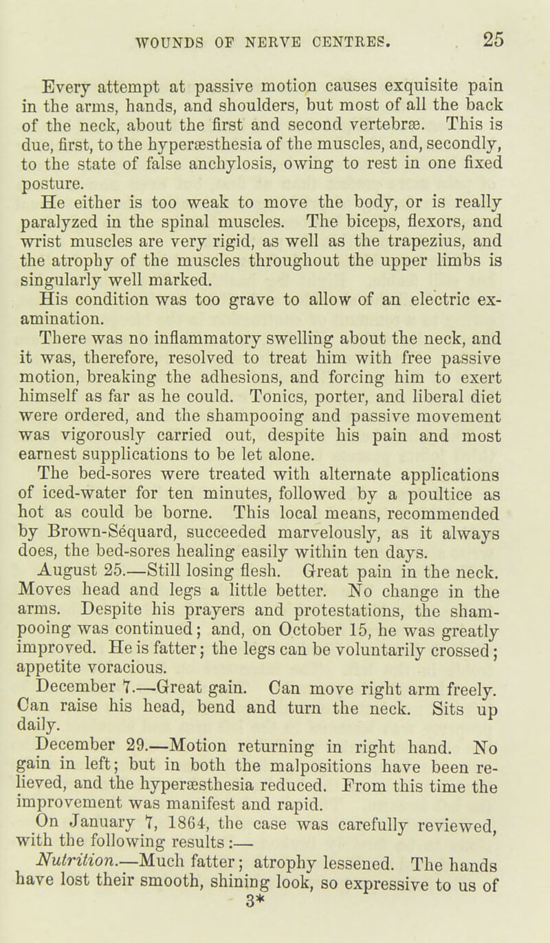 Every attempt at passive motion causes exquisite pain in the arms, hands, and shoulders, but most of all the back of the neck, about the first and second vertebrae. This is due, first, to the hypertesthesia of the muscles, and, secondly, to the state of false anchylosis, owing to rest in one fixed posture. He either is too weak to move the body, or is really paralyzed in the spinal muscles. The biceps, flexors, and wrist muscles are very rigid, as well as the trapezius, and the atrophy of the muscles throughout the upper limbs is singularly well marked. His condition was too grave to allow of an electric ex- amination. There was no inflammatory swelling about the neck, and it was, therefore, resolved to treat him with free passive motion, breaking the adhesions, and forcing him to exert himself as far as he could. Tonics, porter, and liberal diet were ordered, and the shampooing and passive movement was vigorously carried out, despite his pain and most earnest supplications to be let alone. The bed-sores were treated with alternate applications of iced-water for ten minutes, followed by a poultice as hot as could be borne. This local means, recommended by Brown-Sequard, succeeded marvelously, as it always does, the bed-sores healing easily within ten days. August 25.—Still losing flesh. Great pain in the neck. Moves head and legs a little better. No change in the arms. Despite his prayers and protestations, the sham- pooing was continued; and, on October 15, he was greatly improved. He is fatter; the legs can be voluntarily crossed; appetite voracious. December 1.—Great gain. Can move right arm freely. Can raise his head, bend and turn the neck. Sits up daily. December 29.—Motion returning in right hand. No gain in left; but in both the malpositions have been re- lieved, and the hypersesthesia reduced. Prom this time the improvement was manifest and rapid. On January T, 1864, the case was carefully reviewed, with the following results:— Nutrition.—Much fatter; atrophy lessened. The hands have lost their smooth, shining look, so expressive to us of 3*