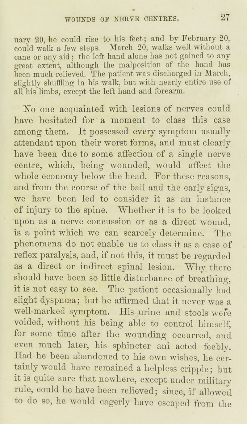 iiaiy 20, he could rise to his feet; and by February 20, could walk a few steps. March 20, walks well without a cane or any aid; the left hand alone has not gained to any great extent, although the malposition of the hand has been much relieved. The patient was discharged in March, slightly shuffling in his walk, but with nearly entire use of all his limbs, except the left hand and forearm. 'No one acquainted witli lesions of nerves could have hesitated for a moment to class this case among them. It possessed every symptom usually attendant upon their worst forms, and must clearly have been due to some affection of a single nerve centre, which, being wounded, would affect the whole economy below the head. For these reasons, and from the course of the ball and the early signs, we have been led to consider it as an instance of injury to the spine. Whether it is to be looked upon as a nerve concussion or as a direct wound, is a point which we can scarcely determine. The phenomena do not enable us to class it as a case of reflex paralysis, and, if not this, it must be regarded as a direct or indirect spinal lesion. Why there should have been so little disturbance of breathino-, it is not easy to see. The patient occasionally had slight dyspnoea; but he affirmed that it never was a well-marked symptom. His urine and stools were voided, without his being able to control himself, for some time after the wounding occurred, and even much later, his sphincter ani acted feebly. Had he been abandoned to his own wishes, he cer- tainly would have remained a helpless cripple; but it is quite sure that nowhere, except under military rule, could he have been relieved; since, if allowed to do so, he would eagerly have escaped from the