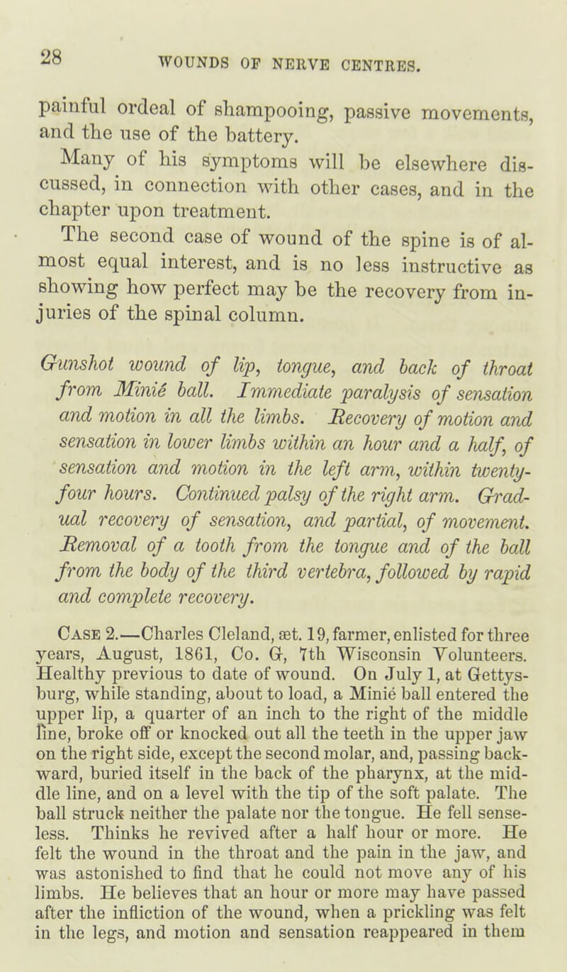 painful ordeal of sliampooing, passive movements, and the use of the battery. Many of his symptoms will be elsewhere dis- cussed, in connection with other cases, and in the chapter upon treatment. The second case of wound of the spine is of al- most equal interest, and is no less instructive as showing how perfect may be the recovery from in- juries of the spinal column. Gunshot wound of Up, tongue, and back of throat from Minis hall Immediate paralysis of sensation and motion in all the limbs. Recovery of motion and sensation in lower limbs within an hour and a half of sensation and motion in the left arm, within twenty- four hours. Continued palsy of the right arm. Grad- ual recovery of sensation, and partial, of movement. Removal of a tooth from the tongue and of the ball from the body of the third vertebra, followed by rapid and complete recovery. Case 2.—Charles Cleland, £et. 19, farmer, enlisted for three years, August, 1861, Co. Gr, 7th Wisconsin Yolunteers. Healthy previous to date of wound. On July 1, at Gettys- burg, while standing, about to load, a Minie ball entered the upper lip, a quarter of an inch to the right of the middle line, broke off or knocked out all the teeth in the upper jaw on the right side, except the second molar, and, passing back- ward, buried itself in the back of the pharynx, at the mid- dle line, and on a level with the tip of the soft palate. The ball struck neither the palate nor the tongue. He fell sense- less. Thinks he revived after a half hour or more. He felt the wound in the throat and the pain in the jaw, and was astonished to find that he could not move any of his limbs. He believes that an hour or more may have passed after the infliction of the wound, when a prickling was felt in the legs, and motion and sensation reappeared in them