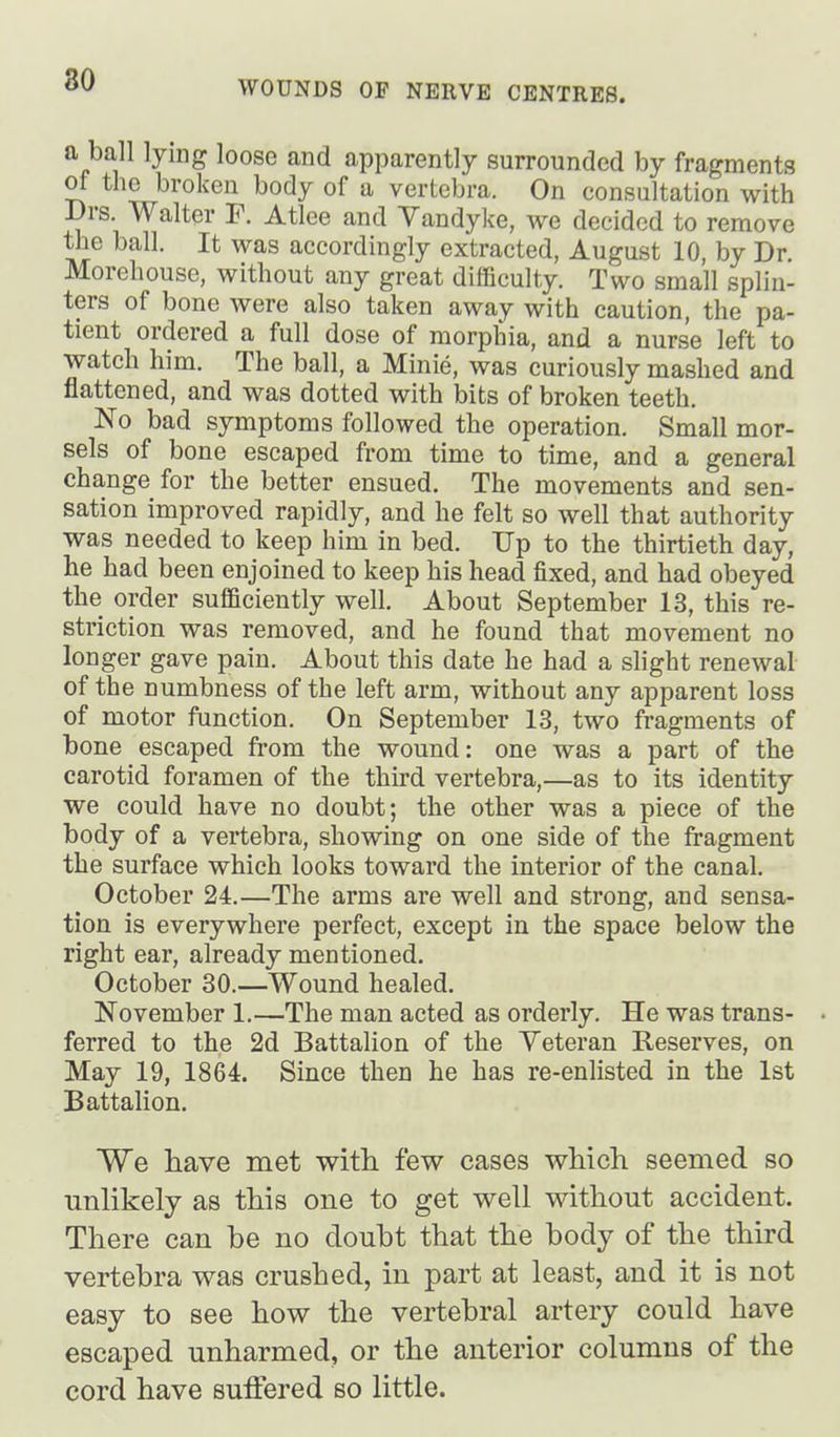 a ball lying loose and apparently surrounded by fragments of the broken body of a vertebra. On consultation with Drs. Walter F. Atlee and Vandyke, we decided to remove the ball. It was accordingly extracted, August 10, by Dr. Morehouse, without any great difficulty. Two small splin- ters of bone were also taken away with caution, the pa- tient ordered a full dose of morphia, and a nurse left to watch him. The ball, a Minie, was curiously mashed and flattened, and was dotted with bits of broken teeth. No bad symptoms followed the operation. Small mor- sels of bone escaped from time to time, and a general change for the better ensued. The movements and sen- sation improved rapidly, and he felt so well that authority was needed to keep him in bed. Up to the thirtieth day, he had been enjoined to keep his head fixed, and had obeyed the order sufficiently well. About September 13, this re- striction was removed, and he found that movement no longer gave pain. About this date he had a slight renewal of the numbness of the left arm, without any apparent loss of motor function. On September 13, two fragments of bone escaped from the wound: one was a part of the carotid foramen of the third vertebra,—as to its identity we could have no doubt; the other was a piece of the body of a vertebra, showing on one side of the fragment the surface which looks toward the interior of the canal. October 24.—The arms are well and strong, and sensa- tion is everywhere perfect, except in the space below the right ear, already mentioned. October 30.—Wound healed. November 1.—The man acted as orderly. He was trans- . ferred to the 2d Battalion of the Veteran Reserves, on May 19, 1864. Since then he has re-enlisted in the 1st Battalion. We have met with, few cases which seemed so unlikely as this one to get well without accident. There can be no doubt that the body of the third vertebra was crushed, in part at least, and it is not easy to see how the vertebral artery could have escaped unharmed, or the anterior columns of the cord have suffered so little.