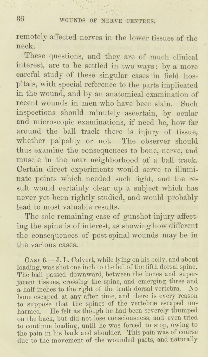 remotely affected nerves in the lower tissues of tlie neck. These questions, and they are of much clinical interest, are to be settled in two ways: by a more careful study of these singular cases in field hos- pitals, with special reference to the parts implicated in the wound, and by an anatomical examination of recent wounds in men who have been slain. Such inspections should minutely ascertain, by ocular and microscopic examinations, if need be, how far around the ball track there is injury of tissue, whether palpably or not. The observer should thus examine the consequences to bone, nerve, and muscle in the near neighborhood of a ball track. Certain direct experiments would serve to illumi- nate points which needed such light, and the re- sult would certainly clear up a subject which has never yet been rightly studied, and would probably lead to most valuable results. The sole remaining case of gunshot injury affect- ing the spine is of interest, as showing how different the consequences of post-spinal wounds may be in the various cases. Case 6.—J. L. Calvert, while lying on his belly, and about loading, was shot one inch to the left of the fifth dorsal spine. The ball passed downward, between the bones and super- jacent tissues, crossing the spine, and emerging three and a half inches to the right of the tenth dorsal vertebra. No bone escaped at any after time, and there is every reason to suppose that the spines of the vertebrae escaped un- harmed. He felt as though he had been severely thumped on the back, but did not lose consciousness, and even tried to continue loading, until he was forced to stop, owing to the pain in his back and shoulder. This pain was of course due to the movement of the wounded parts, and naturally