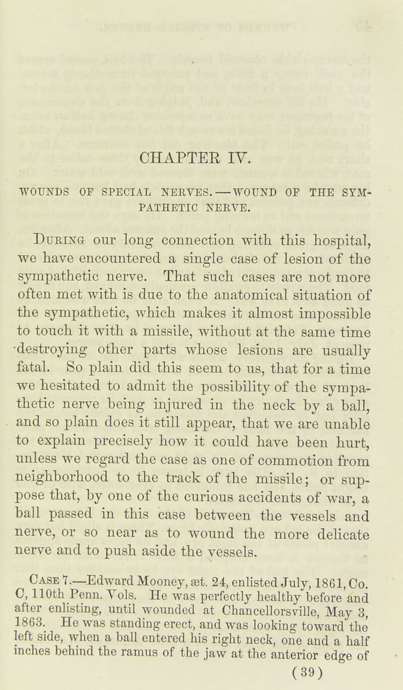 CHAPTER IV. WOUNDS OF SPECIAL NERVES.—WOUND OP THE SYM- PATHETIC NERVE. During our long connection witli this hospital, we have encountered a single case of lesion of the sympathetic nerve. That such cases are not more often met with is clue to the anatomical situation of the sympathetic, which makes it almost impossible to touch it with a missile, without at the same time •destroying other parts whose lesions are usually fatal. So plain did this seem to us, that for a time we hesitated to admit the possibility of the sympa- thetic nerve being injured in the neck by a ball, and so plain does it still appear, that we are unable to explain precisely how it could have been hurt, unless we regard the case as one of commotion from neighborhood to the track of the missile; or sup- pose that, by one of the curious accidents of war, a ball passed in this case between the vessels and nerve, or so near as to wound the more dehcate nerve and to push aside the vessels. Case 1—Edward Mooney, set. 24, enlisted July, 1861, Co. C, 110th Penn. Vols. He was perfectly healthy before and after enlisting, until wounded at Chancellorsville, May 3, 1863. He was standing erect, and was looking toward the left side, when a ball entered his right neck, one and a half inches behind the ramus of the jaw at the anterior edge of