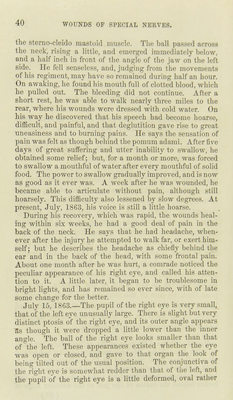 the sterno-cleido raastuid muscle. The ball passed across the neck, rising a little, and emerged immediately below, and a half inch in front of the angle of the jaw on the left side. He fell senseless, and, judging from the movements of his regiment, may have so remained during half an hour. On awaking, he found his mouth full of clotted blood, which he pulled out. The bleeding did not continue. After a short rest, he was able to walk nearly three miles to the rear, where his wounds were dressed with cold water. On his way he discovered that his speech had become hoarse, difl&cult, and painful, and that deglutition gave rise to great uneasiness and to burning pains. He says the sensation of pain was felt as though behind the pomum adami. After five days of great suffering and utter inability to swallow, he obtained some relief; but, for a month or more, was forced to swallow a mouthful of water after every mouthful of solid food. The power to swallow gradually improved, and is now as good as it ever was. A week after he was wounded, he became able to articulate without pain, although still hoarsely. This difficulty also lessened by slow degrees. At present, July, 1863, his voice is still a little hoarse. During his recovery, which was rapid, the wounds heal- ing within six weeks, he had a good deal of pain in the back of the neck. He says that he had headache, when- ever after the injury he attempted to walk far, or exert him- self; but he describes the headache as chiefly behind the ear and in the back of the head, with some frontal pain. About one month after he was hurt, a comrade noticed the peculiar appearance of his right eye, and called his atten- tion to it. A little later, it began to be troublesome in bi'ight lights, and has remained so ever since, with of late some change for the better. July 15, 1863.—The pupil of the right eye is very small, that of the left eye unusually large. There is slight but very distinct ptosis of the right eye, and its outer angle appears ^s though it were dropped a little lower than the inner angle. The ball of the right eye looks smaller than that of the left. These appearances existed whether the eye was open or closed, and gave to that organ the look of being tilted out of the usual position. The conjunctiva of the right eye is somewhat redder than that of the left, and the pupil of the right eye is a little deformed, oval rather