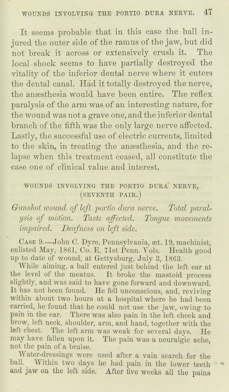 It seems probable tliat in this case the ball in- jured the outer side of the ramus of the jaw, but did not break it across or extensively crush it. The local shock seems to have partially destroyed the vitality of the inferior dental nerve where it enters the dental canal. Had it totally destroyed the nerve, the ansesthesia would have been entire. The reflex paralysis of the arm was of an interesting nature, for the wound was not a grave one, and the inferior dental branch of the fifth was the only large nerve affected. Lastly, the successful use of electric currents, limited to the skin, in treating the anaesthesia, and the re- lapse when this treatment ceased, all constitute the case one of clinical value and interest. wounds involving the portio dura nerve, (seventh pair.) Gunshot wound of left poriio dura nerve. Total paral- ysis of motion. Taste affected. Tongue movements impaired. Deafness on left side. Case 9.—John 0. Dyre, Pennsylvania, set. 19, machinist, enhsted May, 1861, Co. E, Tlst Penn. Yds. Health good up to date of wound, at Gettysburg, July 3, 1863. While aiming, a ball entered just behind the left ear at the level of the meatus. It broke the mastoid process slightly, and was said to have gone forward and downward. It has not been found. He fell unconscious, and, reviving within about two hours at a hospital where he had been carried, he found that he could not use the jaw, owing to pain in the ear. There was also pain in the left cheek and brow, left neck, shoulder, arm, and hand, together with the left chest. The left arm was weak for several days. He may have fallen upon it. The pain was a neuralgic ache, not the pain of a bruise. Water-dressings were used after a vain search for the ball. Within two days he had pain in the lower teeth  and jaw on the left side. After five weeks all the pains