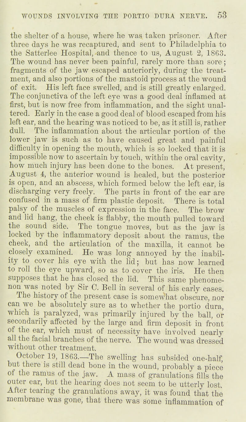 the shelter of a house, where he was taken prisoner. After three days he was recaptured, and sent to Philadelphia to the Satterlee Hospital, and thence to us, August 2, 1863. The wound has never been painful, rarely more than sore ; fragments of the jaw escaped anteriorly, during the treat- ment, and also portions of the mastoid process at the wound of exit. His left face swelled, and is still greatly enlarged. The conjunctiva of the left eye was a good deal inflamed at first, but is now free from inflammation, and the sight unal- tered. Early in the case a good deal of blood escaped from his left ear, and the hearing was noticed to be, as it still is, rather dull. The inflammation about the articular portion of the lower jaw is such as to have caused great and painful difficulty in opening the mouth, which is so locked that it is impossible now to ascertain by touch, within the oral cavity, how much injury has been done to the bones. At present, August 4, the anterior wound is healed, but the posterior is open, and an abscess, which formed below the left ear, is discharging very freely. The parts in front of the ear are confused in a mass of firm plastic deposit. There is total palsy of the muscles of expression in the face. The brow and lid hang, the cheek is flabby, the mouth pulled toward the sound side. The tongue moves, but as the jaw is locked by the inflammatory deposit about the ramus, the cheek, and the articulation of the maxilla, it cannot be closely examined. He was long annoyed by the inabil- ity to cover his eye with the lid; but has now learned to roll the eye upward, so as to cover the iris. He then supposes that he has closed the lid. This same phenome- non was noted by Sir C. Bell in several of his early cases. The history of the present case is somewhat obscure, nor can we be absolutely sure as to whether the portio dura, which is paralyzed, was primarily injured by the ball, or secondarily aff'ected by the large and firm deposit in front of the ear, which must of necessity have involved nearly all the facial branches of the nerve. The wound was dressed without other treatment. October 19, 1863.—The swelling has subsided one-half, but there is still dead bone in the wound, probably a piece of the ramus of the jaw. A mass of granulations fills the outer ear, but the hearing does not seem to be utterly lost After tearing the granulations away, it was found that the membrane was gone, that there was some inflammation of