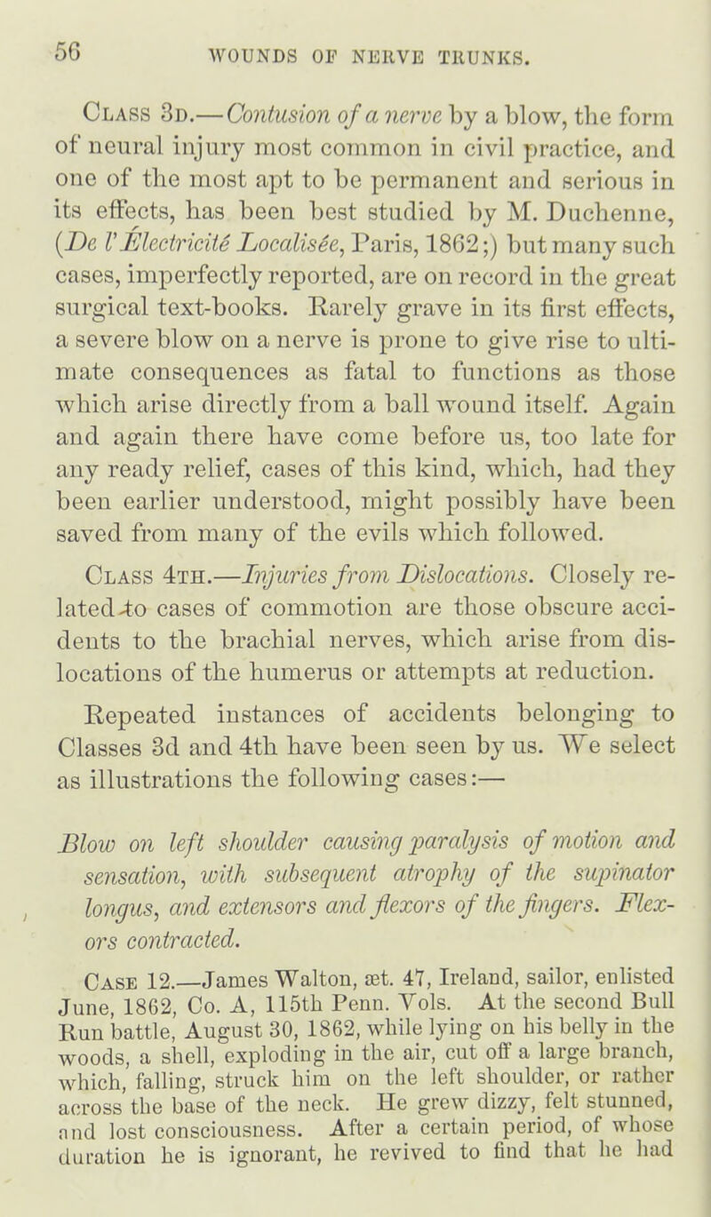 Class 3d.—Contusion of a nerve by a blow, the form of neural injury most common in civil practice, and one of the most apt to be permanent and serious in its effects, has been best studied by M. Duchenne, [De VEleciricite Localisee, Paris, 1862;) but many such cases, imperfectly reported, are on record in the great surgical text-books. Rarely grave in its first effects, a severe blow on a nerve is prone to give rise to ulti- mate consequences as fatal to functions as those which arise directly from a ball wound itself. Again and again there have come before us, too late for any ready relief, cases of this kind, which, had they been earlier understood, might possibly have been saved from many of the evils which followed. Class 4th.—Injuries from Dislocations. Closely re- ]ated>t.o cases of commotion are those obscure acci- dents to the brachial nerves, which arise from dis- locations of the humerus or attempts at reduction. Repeated instances of accidents belonging to Classes 3d and 4th have been seen by us. We select as illustrations the following cases:— Blow on left shoulder causing xmralysis of motion and sensation, with subsequent atrophy of the supinator longus, and extensors and flexors of the fingers. Flex- ors contracted. Case 12.—James Walton, set. 41, Ireland, sailor, enlisted June, 1862, Co. A, 115th Penn. Yols. At the second Bull Run battle, August 30, 1862, while lying on his belly in the woods, a shell, exploding in the air, cut off a large branch, Avhich, falling, struck him on the left shoulder, or rather across'the base of the neck. He grew dizzy, felt stunned, nnd lost consciousness. After a certain period, of whose duration he is ignorant, he revived to find that he had
