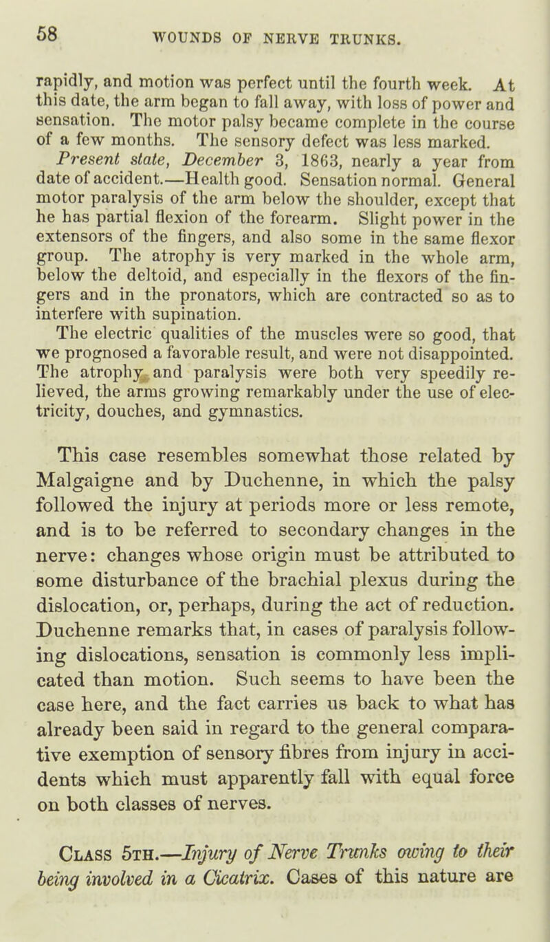 rapidly, and motion was perfect until the fourth week. At this date, the arm began to fall away, with loss of power and sensation. The motor palsy became complete in the course of a few months. The sensory defect was less marked. Present state, December 3, 1863, nearly a year from date of accident.—Health good. Sensation normal. General motor paralysis of the arm below the shoulder, except that he has partial flexion of the forearm. Slight power in the extensors of the fingers, and also some in the same flexor group. The atrophy is very marked in the whole arm, below the deltoid, and especially in the flexors of the fin- gers and in the pronators, which are contracted so as to interfere with supination. The electric qualities of the muscles were so good, that we prognosed a favorable result, and were not disappointed. The atrophy,, and paralysis were both very speedily re- lieved, the arms growing remarkably under the use of elec- tricity, douches, and gymnastics. This case resembles somewhat those related by Malgaigne and by Duchenne, in which the palsy followed the injury at periods more or less remote, and is to be referred to secondary changes in the nerve: changes whose origin must be attributed to some disturbance of the brachial plexus during the dislocation, or, perhaps, during the act of reduction. Duchenne remarks that, in cases of paralysis follow- ing dislocations, sensation is commonly less impli- cated than motion. Such seems to have been the case here, and the fact carries us back to what has already been said in regard to the general compara- tive exemption of sensory fibres from injury in acci- dents which must apparently fall with equal force on both classes of nerves. Class 5th.—Injury of Nerve Trmks owing to their being involved in a Cicairix. Cases of this nature are