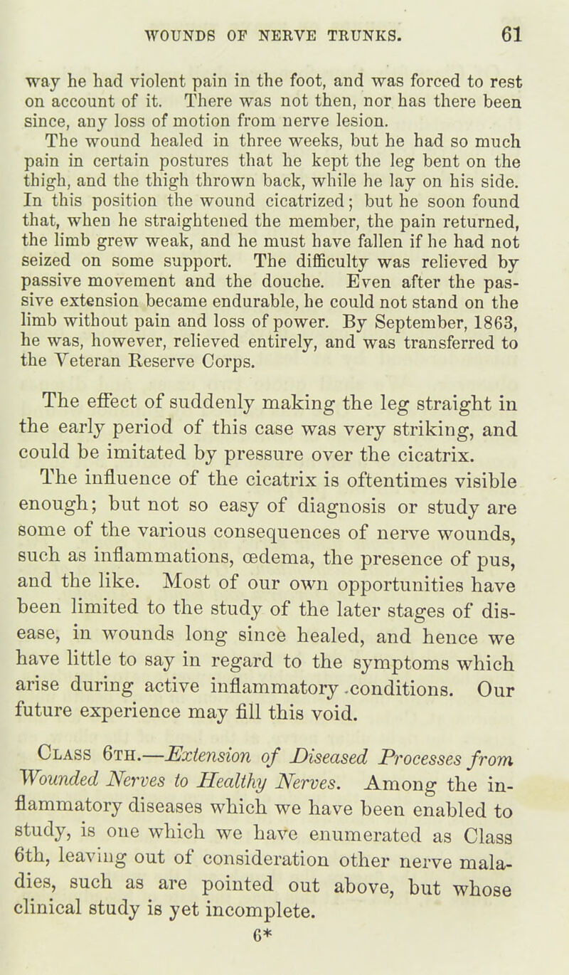 way he had violent pain in the foot, and was forced to rest on account of it. There was not then, nor has there been since, any loss of motion from nerve lesion. The wound healed in three weeks, but he had so much pain in certain postures that he kept the leg bent on the thigh, and the thigh thrown back, while he lay on his side. In this position the wound cicatrized; but he soon found that, when he straightened the member, the pain returned, the limb grew weak, and he must have fallen if he had not seized on some support. The difficulty was relieved by passive movement and the douche. Even after the pas- sive extension became endurable, he could not stand on the limb without pain and loss of power. By September, 1863, he was, however, relieved entirely, and was transferred to the Veteran Reserve Corps. The effect of suddenly making the leg straight in the early period of this case was very striking, and could be imitated by pressure over the cicatrix. The influence of the cicatrix is oftentimes visible enough; but not so easy of diagnosis or study are some of the various consequences of nerve wounds, such as inflammations, oedema, the presence of pus, and the like. Most of our own opportunities have been limited to the study of the later stages of dis- ease, in wounds long since healed, and hence we have little to say in regard to the symptoms which arise during active inflammatory .conditions. Our future experience may fill this void. Class 6th.—Extension of Diseased Processes from Wounded Nerves to Healthy Nerves. Among the in- flammatory diseases which we have been enabled to study, is one which we have enumerated as Class 6th, leaving out of consideration other nerve mala- dies, such as are pointed out above, but whose clinical study is yet incomplete. 6*