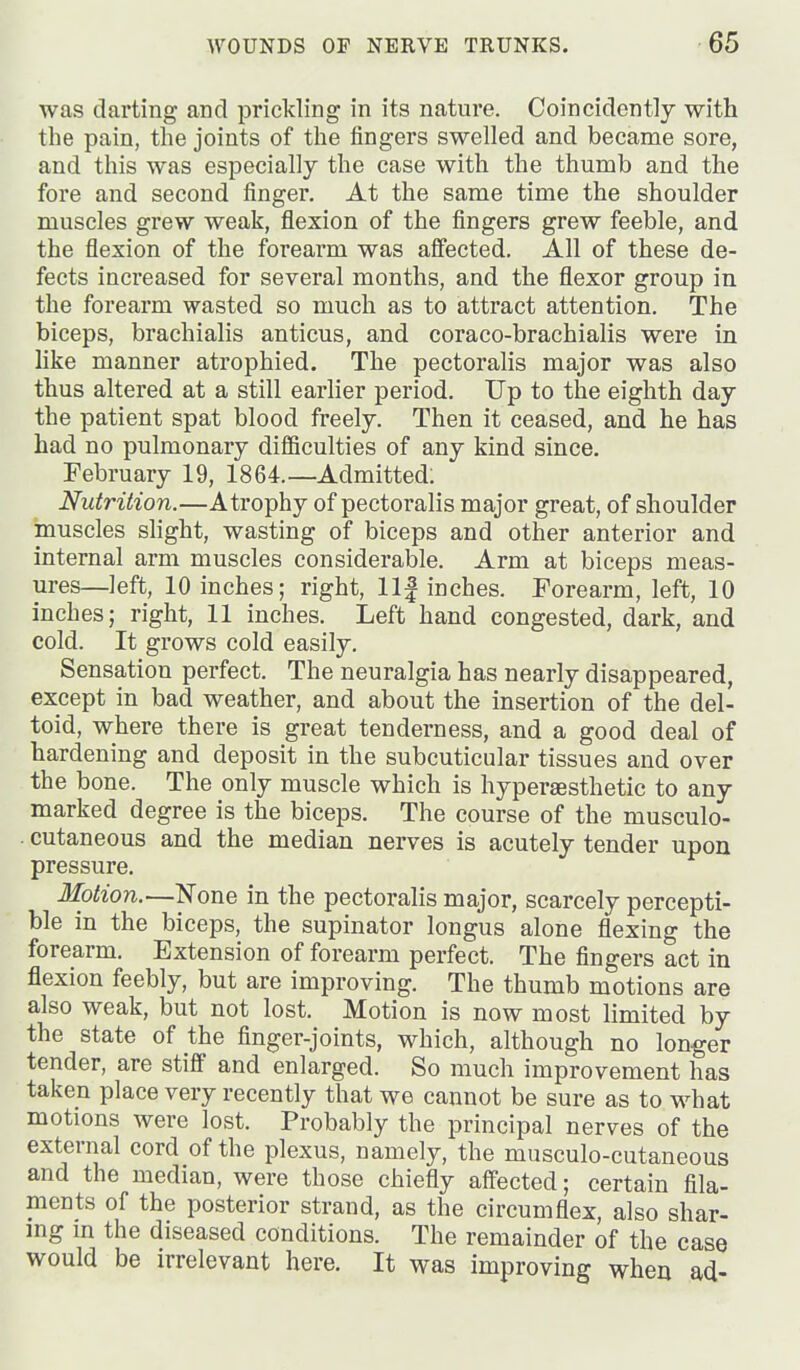 was darting and prickling in its nature. Coincidcntly with the pain, the joints of the fingers swelled and became sore, and this was especially the case with the thumb and the fore and second finger. At the same time the shoulder muscles grew weak, flexion of the fingers grew feeble, and the flexion of the forearm was affected. All of these de- fects increased for several months, and the flexor group in the forearm wasted so much as to attract attention. The biceps, brachialis anticus, and coraco-brachialis were in like manner atrophied. The pectoraHs major was also thus altered at a still earlier period. Up to the eighth day the patient spat blood freely. Then it ceased, and he has had no pulmonary difficulties of any kind since. February 19, 1864.—Admitted; Nutrition.—Atrophy of pectoralis major great, of shoulder muscles slight, wasting of biceps and other anterior and internal arm muscles considerable. Arm at biceps meas- ures—left, 10 inches; right, llf inches. Forearm, left, 10 inches; right, 11 inches. Left hand congested, dark, and cold. It grows cold easily. Sensation perfect. The neuralgia has nearly disappeared, except in bad weather, and about the insertion of the del- toid, where there is great tenderness, and a good deal of hardening and deposit in the subcuticular tissues and over the bone. The only muscle which is hyperaesthetic to any marked degree is the biceps. The course of the musculo- cutaneous and the median nerves is acutely tender upon pressure. Motion.—None in the pectoralis major, scarcely percepti- ble in the biceps, the supinator longus alone flexing the forearm. Extension of forearm perfect. The fingers act in flexion feebly, but are improving. The thumb motions are also weak, but not lost. Motion is now most limited by the state of the finger-joints, which, although no longer tender, are stiff and enlarged. So much improvement has taken place very recently that we cannot be sure as to what motions were lost. Probably the principal nerves of the external cord of the plexus, namely, the musculo-cutaneous and the median, were those chiefly affected; certain fila- ments of the posterior strand, as the circumflex, also shar- mg m the diseased conditions. The remainder of the case would be irrelevant here. It was improving when ad-