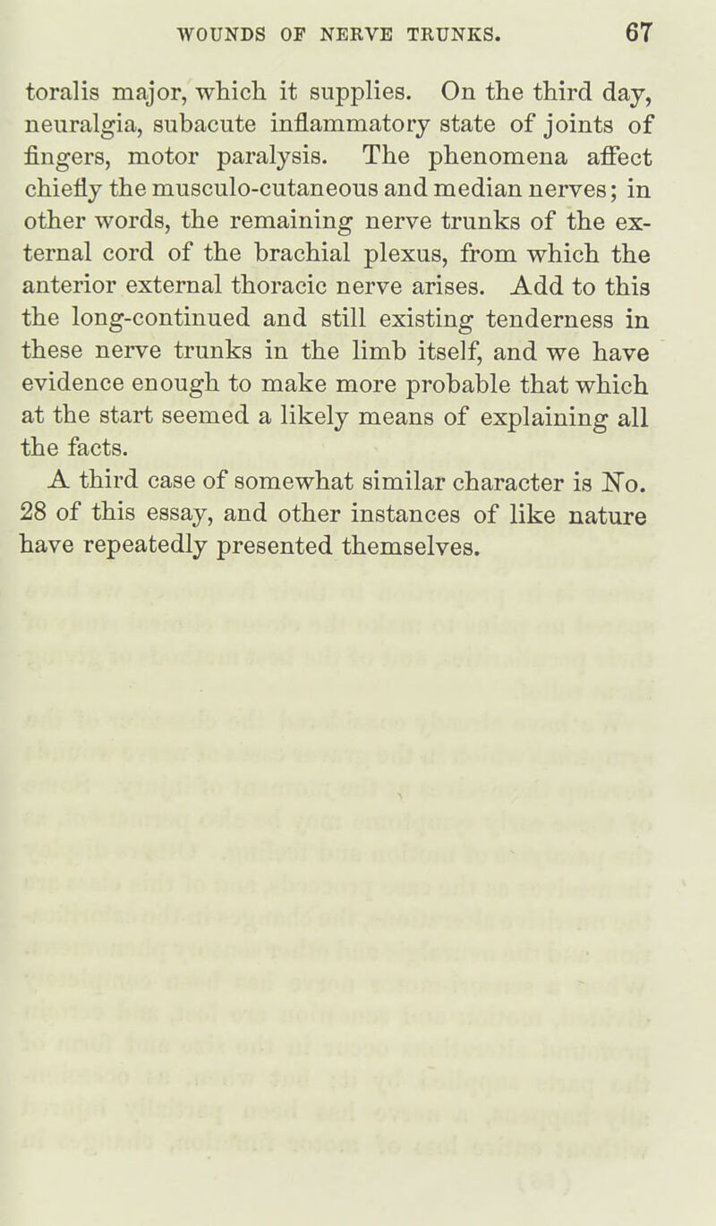 toralis major, which it supplies. On the third day, neuralgia, subacute inflammatory state of joints of fingers, motor paralysis. The phenomena affect chiefly the musculo-cutaneous and median nerves; in other words, the remaining nerve trunks of the ex- ternal cord of the brachial plexus, from which the anterior external thoracic nerve arises. Add to this the long-continued and still existing tenderness in these nerve trunks in the limb itself, and we have evidence enough to make more probable that which at the start seemed a likely means of explaining all the facts. A third case of somewhat similar character is 'No, 28 of this essay, and other instances of like nature have repeatedly presented themselves.