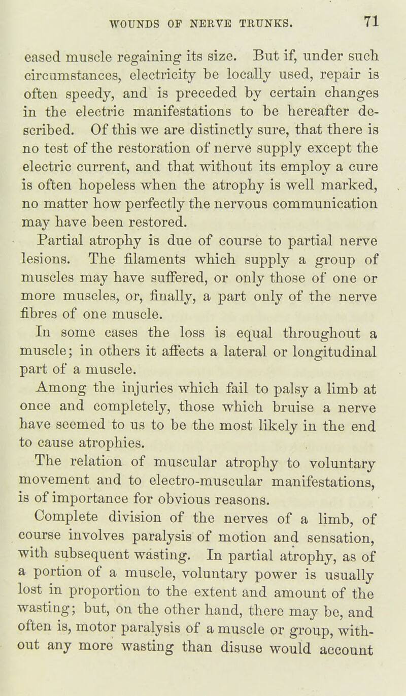 eased muscle regaining its size. But if, under such circumstances, electricity be locally used, repair is often speedy, and is preceded by certain changes in the electric manifestations to be hereafter de- scribed. Of this we are distinctly sure, that there is no test of the restoration of nerve supply except the electric current, and that without its employ a cure is often hopeless when the atrophy is well marked, no matter how perfectly the nervous communication may have been restored. Partial atrophy is due of course to partial nerve lesions. The filaments which supply a group of muscles may have suffered, or only those of one or more muscles, or, finally, a part only of the nerve fibres of one muscle. In some cases the loss is equal throughout a muscle; in others it affects a lateral or longitudinal part of a muscle. Among the injuries which fail to palsy a limb at once and completely, those which bruise a nerve have seemed to us to be the most likely in the end to cause atrophies. The relation of muscular atrophy to voluntary movement and to electro-muscular manifestations, is of importance for obvious reasons. Complete division of the nerves of a limb, of course involves paralysis of motion and sensation, with subsequent wasting. In partial atrophy, as of a portion of a muscle, voluntary power is usually lost in proportion to the extent and amount of the wasting; but, on the other hand, there may be, and often is, motor paralysis of a muscle or group, with- out any more wasting than disuse would account