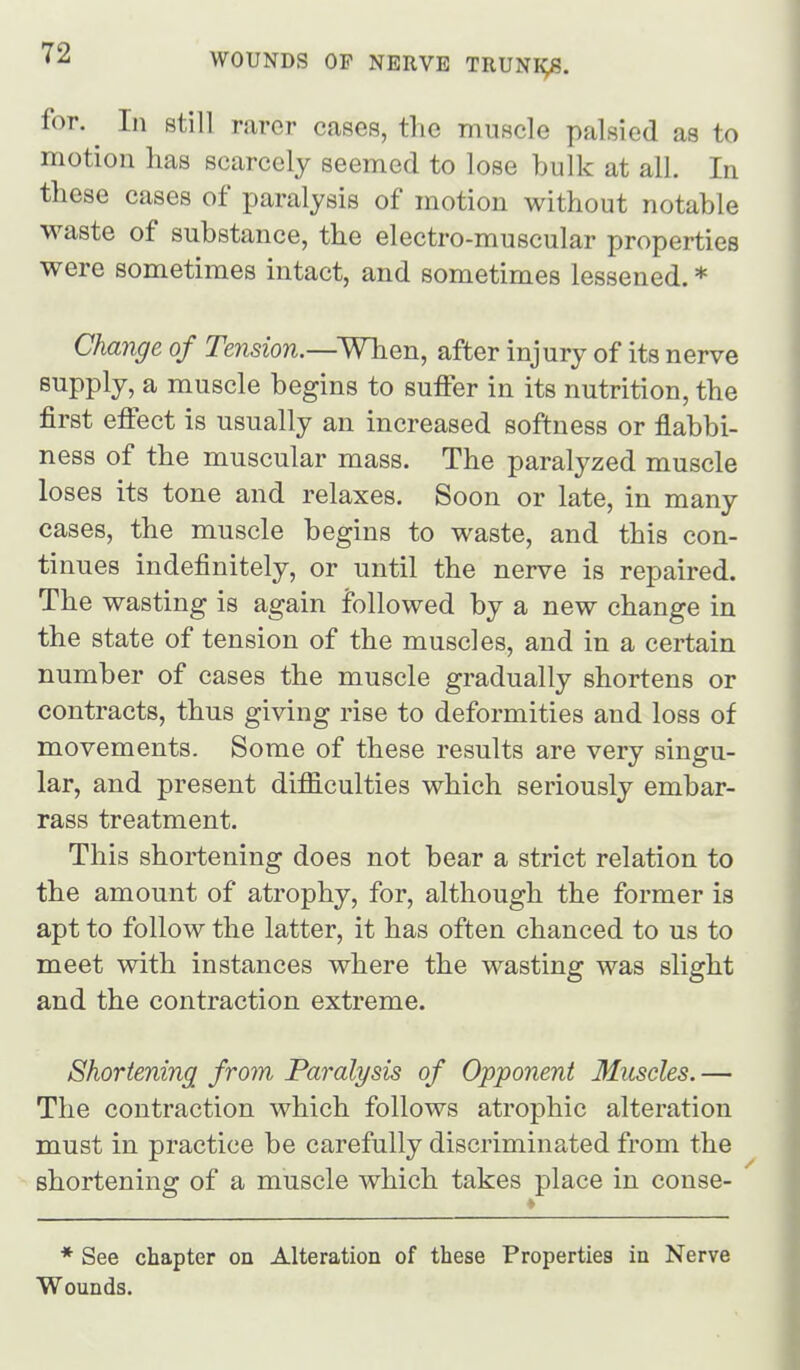 for. ^ In still rarer cases, the muscle palsied as to motion has scarcely seemed to lose bulk at all. In these cases of paralysis of motion without notable waste of substance, the electro-muscular properties were sometimes intact, and sometimes lessened. * Change of Tension.—When, after injury of its nerve supply, a muscle begins to suffer in its nutrition, the first effect is usually an increased softness or flabbi- ness of the muscular mass. The paralyzed muscle loses its tone and relaxes. Soon or late, in many cases, the muscle begins to waste, and this con- tinues indefinitely, or until the nerve is repaired. The wasting is again followed by a new change in the state of tension of the muscles, and in a certain number of cases the muscle gradually shortens or contracts, thus giving rise to deformities and loss of movements. Some of these results are very singu- lar, and present difficulties which seriously embar- rass treatment. This shortening does not bear a strict relation to the amount of atrophy, for, although the former is apt to follow the latter, it has often chanced to us to meet with instances where the wasting was slight and the contraction extreme. Shortening from Paralysis of Opponent Muscles. — The contraction which follows atrophic alteration must in practice be carefully discriminated from the shortening of a muscle which takes place in conse- * See chapter on Alteration of these Properties in Nerve Wounds.