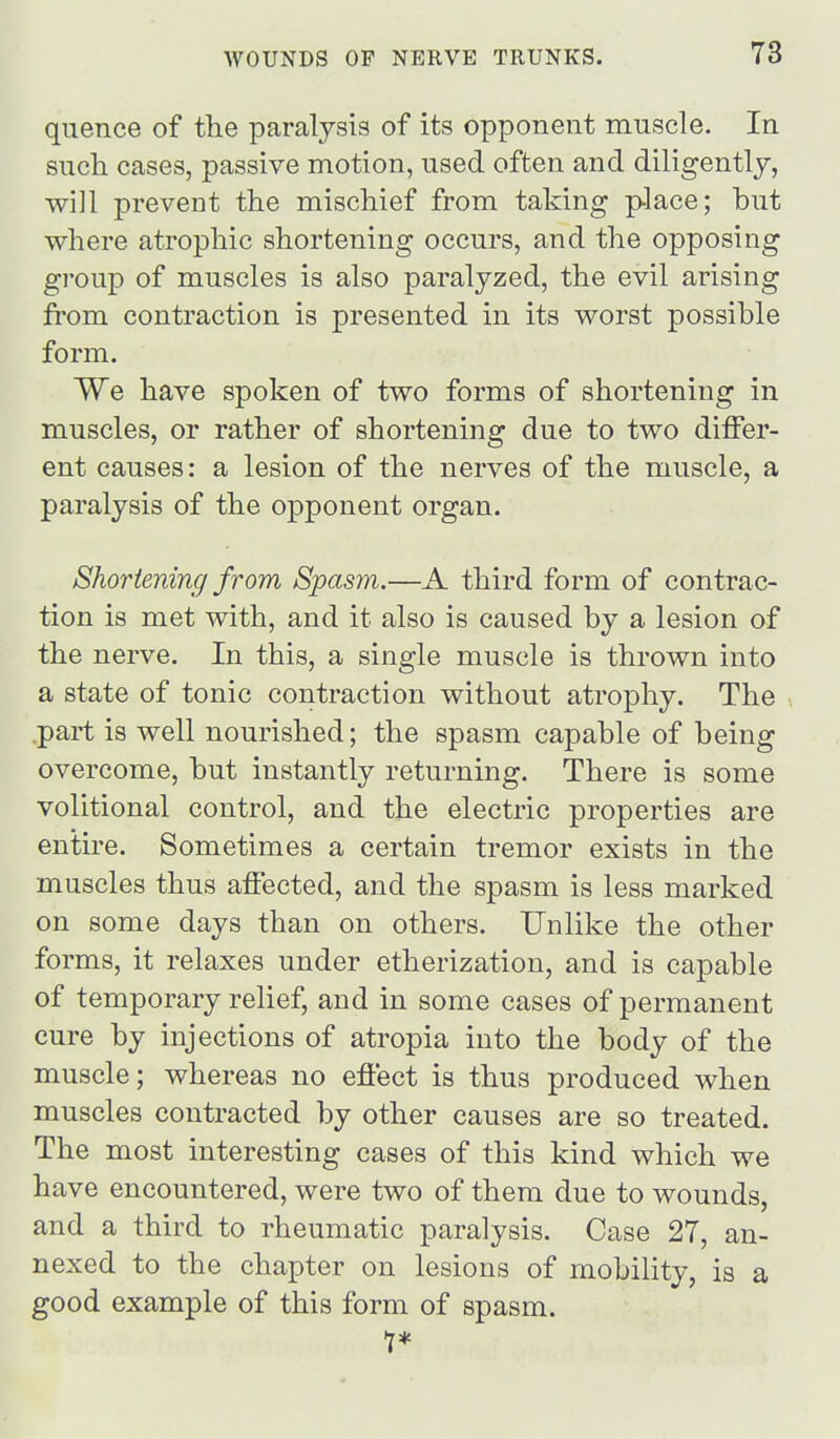 quence of the paralysis of its opponent muscle. In such cases, passive motion, used often and diligently, will prevent the mischief from taking place; but where atrophic shortening occurs, and the opposing group of muscles is also paralyzed, the evil arising from contraction is presented in its worst possible form. We have spoken of two forms of shortening in muscles, or rather of shortening due to two differ- ent causes: a lesion of the nerves of the muscle, a paralysis of the opponent organ. Shortening from Spasm.—A third form of contrac- tion is met with, and it also is caused by a lesion of the nerve. In this, a single muscle is thrown into a state of tonic contraction without atrophy. The part is well nourished; the spasm capable of being overcome, but instantly returning. There is some volitional control, and the electric properties are entire. Sometimes a certain tremor exists in the muscles thus affected, and the spasm is less marked on some days than on others. Unlike the other forms, it relaxes under etherization, and is capable of temporary relief, and in some cases of permanent cure by injections of atropia into the body of the muscle; whereas no effect is thus produced when muscles contracted by other causes are so treated. The most interesting cases of this kind which we have encountered, were two of them due to wounds, and a third to rheumatic paralysis. Case 27, an- nexed to the chapter on lesions of mobility, is a good example of this form of spasm. 1*