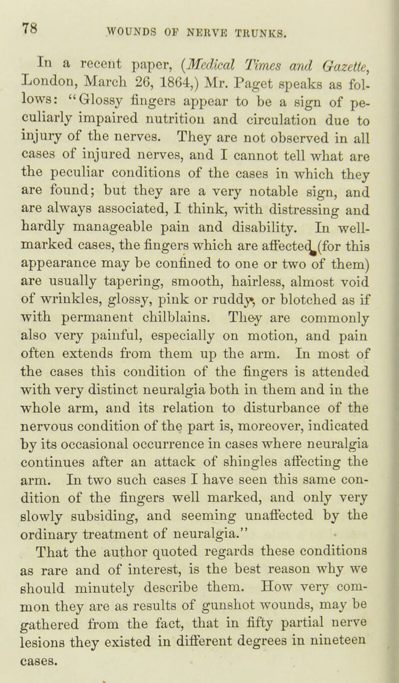 In a recent paper, {Medical Times and Gazette, London, March 26, 1864,) Mr. Paget speaks as fol- lows: Glossy fingers appear to be a sign of pe- culiarly impaired nutrition and circulation due to injury of the nerves. They are not observed in all cases of injured nerves, and I cannot tell what are the peculiar conditions of the cases in which they are found; but they are a very notable sign, and are always associated, I think, with distressing and hardly manageable pain and disability. In well- marked cases, the fingers which are afFecte(^(for this appearance may be confined to one or two of them) are usually tapering, smooth, hairless, almost void of wrinkles, glossy, pink or ruddy, or blotched as if with permanent chilblains. They are commonly also very painful, especially on motion, and pain often extends from them up the arm. In most of the cases this condition of the fingers is attended with very distinct neuralgia both in them and in the whole arm, and its relation to disturbance of the nervous condition of the part is, moreover, indicated by its occasional occurrence in cases where neuralgia continues after an attack of shingles aifecting the arm. In two such cases I have seen this same con- dition of the fingers well marked, and only very slowly subsiding, and seeming unaffected by the ordinary treatment of neuralgia. That the author quoted regards these conditions as rare and of interest, is the best reason why we should minutely describe them. How veiy com- mon they are as results of gunshot wounds, may be gathered from the fact, that in fifty partial nerve lesions they existed in different degrees in nineteen cases.