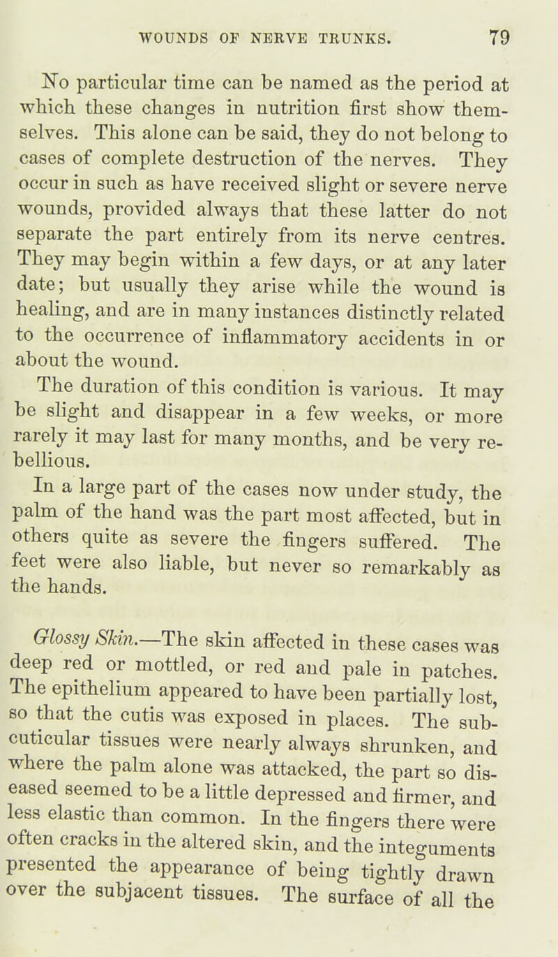 ISTo particular time can be named as the period at which these changes in nutrition first show them- selves. This alone can be said, they do not belong to cases of complete destruction of the nerves. They occur in such as have received slight or severe nerve wounds, provided always that these latter do not separate the part entirely from its nerve centres. They may begin within a few days, or at any later date; but usually they arise while the wound is healing, and are in many instances distinctly related to the occurrence of inflammatory accidents in or about the wound. The duration of this condition is various. It may be slight and disappear in a few weeks, or more rarely it may last for many months, and be very re- bellious. In a large part of the cases now under study, the palm of the hand was the part most afi'ected, but in others quite as severe the fingers suffered. The feet were also liable, but never so remarkably as the hands. Glossy Skin.—The skin affected in these cases was deep red or mottled, or red and pale in patches. The epithelium appeared to have been partially lost, so that the cutis was exposed in places. The sub- cuticular tissues were nearly always shrunken, and where the palm alone was attacked, the part so dis- eased seemed to be a little depressed and firmer, and less elastic than common. In the fingers there were often cracks in the altered skin, and the integuments presented the appearance of being tightly drawn over the subjacent tissues. The surface of all the