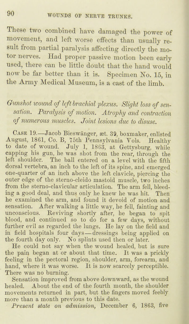 These two combined have damaged the power of movement, and left worse effects than usually re- sult from partial paralysis affecting directly the mo- tor nerves. Had proper passive motion been early used, there can be little doubt that the hand would now be far better than it is. Specimen No. 15, in the Army Medical Museum, is a cast of the limb. Gunshot wound of left brachial plexus. Slight loss of sen- sation. Paralysis of motion. Atrophy and contraction of numerous muscles. Joint lesions due to disuse. Case 19.—Jacob Bieswanger, set. 39, boxmaker, enlisted August, 1861, Co. B, TSth Pennsylvania Vols. Healthy to date of wound. July 1, 1863, at Gettysburg, while capping his gun, he was shot from the rear, through the left shoulder. The ball entered on a level with the fifth dorsal vertebra, an inch to the left of its spine, and emerged one-quarter of an inch above the left clavicle, piercing the outer edge of the sterno-cleido mastoid muscle, two inches from the sterno-clavicular articulation. The arm fell, bleed- ing a good deal, and thus only he knew he was hit. Then he examined the arm, and found it devoid of motion and sensation. After walking a little way, he fell, fainting and unconscious. Reviving shortly after, he began to spit blood, and continued so to do for a few days, without further evil as regarded the lungs. He lay on the field and in field hospitals four days—dressings being applied on the fourth day only. No splints used then or later. He could not say when the wound healed, but is sure the pain began at or about that time. It was a prickly feeling in the pectoral region, shoulder, arm, forearm, and hand, where it was worse. It is now scarcely perceptible. There was no burning. Sensation improved from above downward, as the wound healed. About the end of the fourth month, the shoulder movements returned in part, but the fingers moved feebly more than a month previous to this date. Present state on admission, December 6, 1863, five