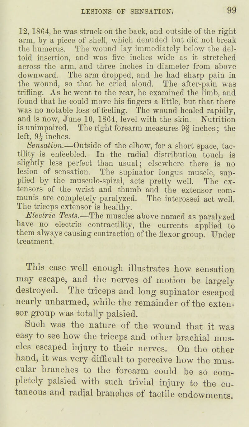 12, 1864, he was struck on the back, and outside of the right arm, by a piece of shell, which denuded but did not break the humerus. The wound lay immediately below the del- toid insertion, and was five inches wide as it stretched across the arm, and three inches in diameter from above downward. The arm dropped, and he had sharp pain in the wound, so that he cried aloud. The after-pain was trifling. As he went to the rear, he examined the limb, and found that he could move his fingers a little, but that there was no notable loss of feeling. The wound healed rapidly, and is now, June 10, 1864, level with the skin. Nutrition is unimpaired. The right forearm measures 9f inches; the left, 9^ inches. Sensation.—Outside of the elbow, for a short space, tac- tility is enfeebled. In the radial distribution touch is slightly less perfect than usual; elsewhere there is no lesion of sensation. The supinator longus muscle, sup- plied by the musculo-spiral, acts pretty well. The ex- tensors of the wrist and thumb and the extensor com- munis are completely paralyzed. The interossei act well. The triceps extensor is healthy. Electric Tests.—The muscles above named as paralyzed have no electric contractility, the currents applied to them always causing contraction of the flexor group. Under treatment. This case well enough illustrates how sensation may escape, and the nerves of motion be largely destroyed. The triceps and long supinator escaped nearly unharmed, while the remainder of the exten- sor group was totally palsied. Such was the nature of the wound that it was easy to see how the triceps and other brachial mus- cles escaped injury to their nerves. On the other hand, it was very difficult to perceive how the mus- cular branches to the forearm could be so com- pletely palsied with such trivial injury to the cu- taneous and radial branches of tactile endowments.