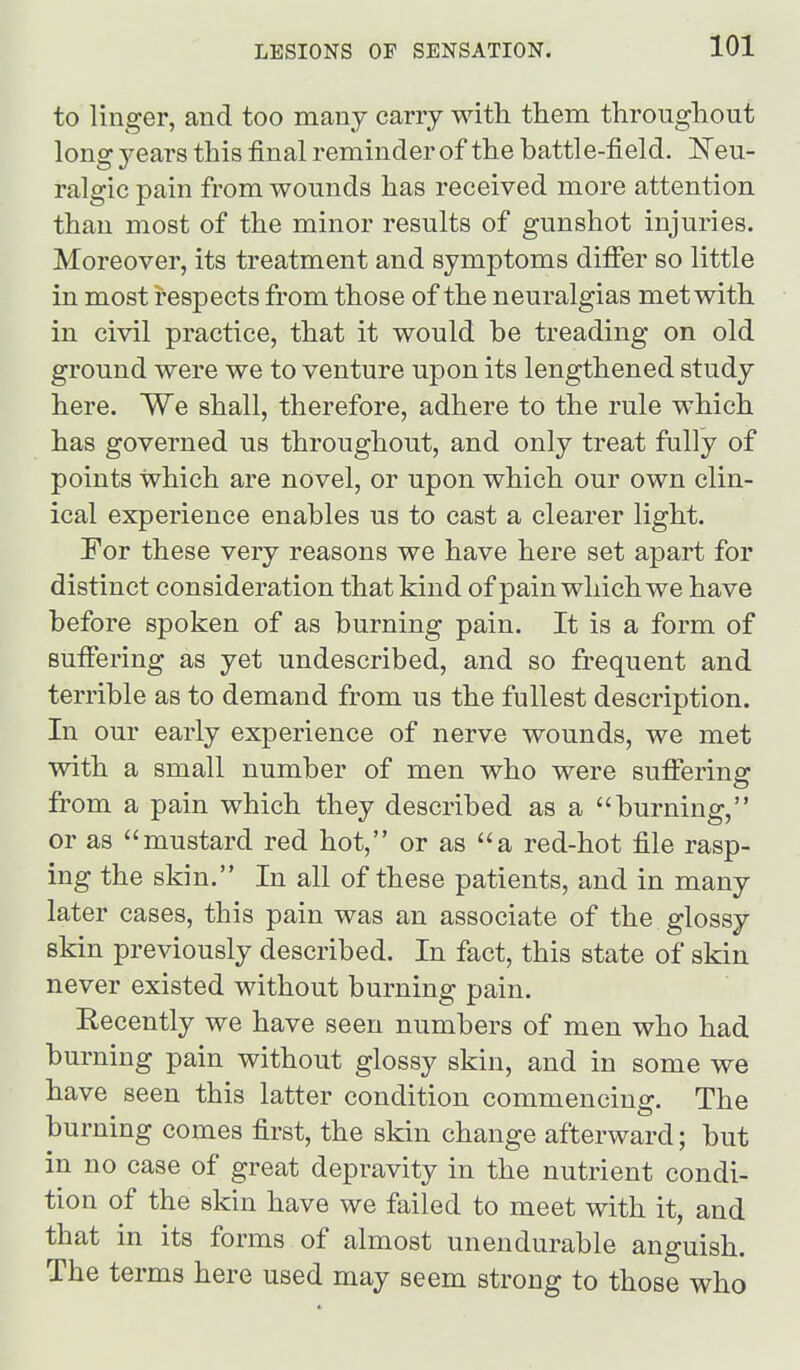 to linger, and too many cany with them throughout long 3'ears this final reminder of the battle-field. 'Nen- ralgic pain from wounds has received more attention than most of the minor results of gunshot injuries. Moreover, its treatment and symptoms diflfer so little in most respects from those of the neuralgias met with in civil practice, that it would be treading on old ground were we to venture upon its lengthened study here. We shall, therefore, adhere to the rule which has governed us throughout, and only treat fully of points which are novel, or upon which our own clin- ical experience enables us to cast a clearer light. For these very reasons we have here set apart for distinct consideration that kind of pain which we have before spoken of as burning pain. It is a form of sufiiering as yet undescribed, and so frequent and terrible as to demand from us the fullest description. In our early experience of nerve wounds, we met with a small number of men who were sufl:ering from a pain which they described as a burning, or as mustard red hot, or as a red-hot file rasp- ing the skin. In all of these patients, and in many later cases, this pain was an associate of the glossy skin previously described. In fact, this state of skin never existed without burning pain. Recently we have seen numbers of men who had burning pain without glossy skin, and in some we have seen this latter condition commencing. The burning comes first, the skin change afterward; but in no case of great depravity in the nutrient condi- tion of the skin have we failed to meet with it, and that in its forms of almost unendurable anguish. The terms here used may seem strong to those who