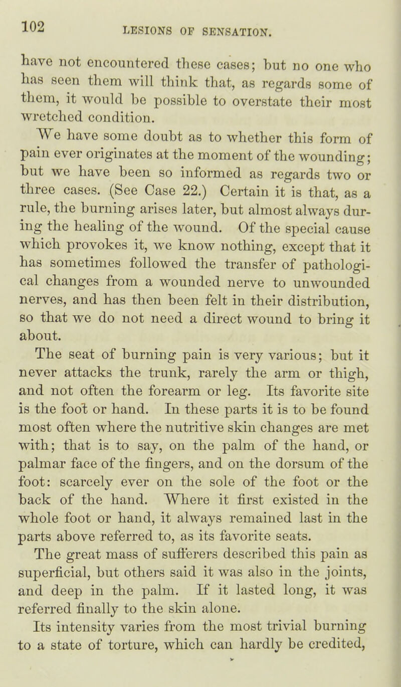 have not encountered these cases; but no one who has seen them will think that, as regards some of them, it would be possible to overstate their most wretched condition. We have some doubt as to whether this form of pain ever originates at the moment of the wounding; but we have been so informed as regards two or three cases. (See Case 22.) Certain it is that, as a rule, the burning arises later, but almost always dur- ing the healing of the wound. Of the special cause which provokes it, we know nothing, except that it has sometimes followed the transfer of pathologi- cal changes from a wounded nerve to unwounded nerves, and has then been felt in their distribution, so that we do not need a direct wound to bring it about. The seat of burning pain is very various; but it never attacks the trunk, rarely the arm or thigh, and not often the forearm or leg. Its favorite site is the foot or hand. In these parts it is to be found most often where the nutritive skin changes are met with; that is to say, on the palm of the hand, or palmar face of the fingers, and on the dorsum of the foot: scarcely ever on the sole of the foot or the back of the hand. Where it first existed in the whole foot or hand, it always remained last in the parts above referred to, as its favorite seats. The great mass of suflerers described this pain as superficial, but others said it was also in the joints, and deep in the palm. If it lasted long, it was referred finally to the skin alone. Its intensity varies from the most trivial burning to a state of torture, which can hardly be credited,