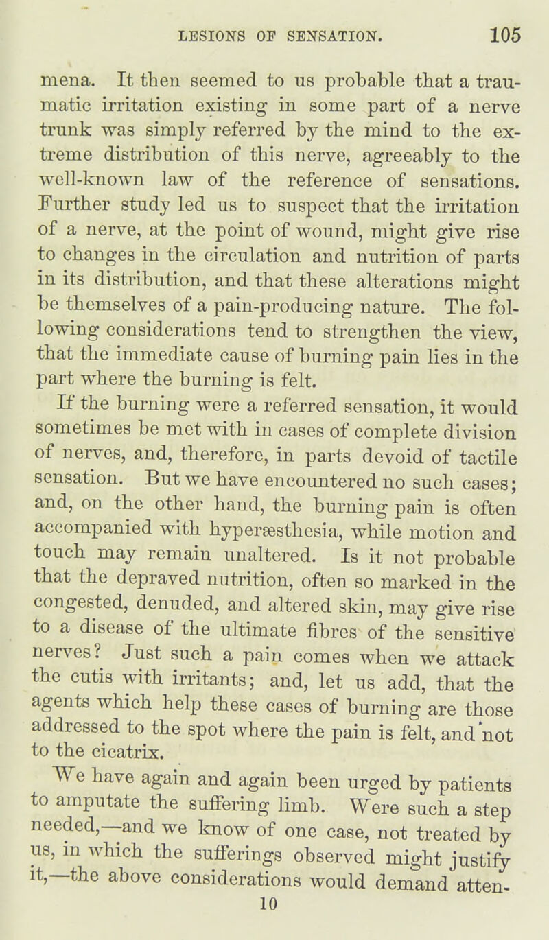 mena. It then seemed to us probable that a trau- matic irritation existing in some part of a nerve trunk was simply referred by the mind to the ex- treme distribution of this nerve, agreeably to the well-known law of the reference of sensations. Further study led us to suspect that the irritation of a nerve, at the point of wound, might give rise to changes in the circulation and nutrition of parts in its distribution, and that these alterations might be themselves of a pain-producing nature. The fol- lowing considerations tend to strengthen the view, that the immediate cause of burning pain lies in the part where the burning is felt. If the burning were a referred sensation, it would sometimes be met with in cases of complete division of nerves, and, therefore, in parts devoid of tactile sensation. But we have encountered no such cases; and, on the other hand, the burning pain is often accompanied with hypersesthesia, while motion and touch may remain unaltered. Is it not probable that the depraved nutrition, often so marked in the congested, denuded, and altered skin, may give rise to a disease of the ultimate fibres of the sensitive nerves? Just such a pain comes when we attack the cutis with irritants; and, let us add, that the agents which help these cases of burning are those addressed to the spot where the pain is felt, and not to the cicatrix. We have again and again been urged by patients to amputate the suffering limb. Were such a step needed,—and we know of one case, not treated by us, m which the sufferings observed might justify It,—the above considerations would demand atten- 10