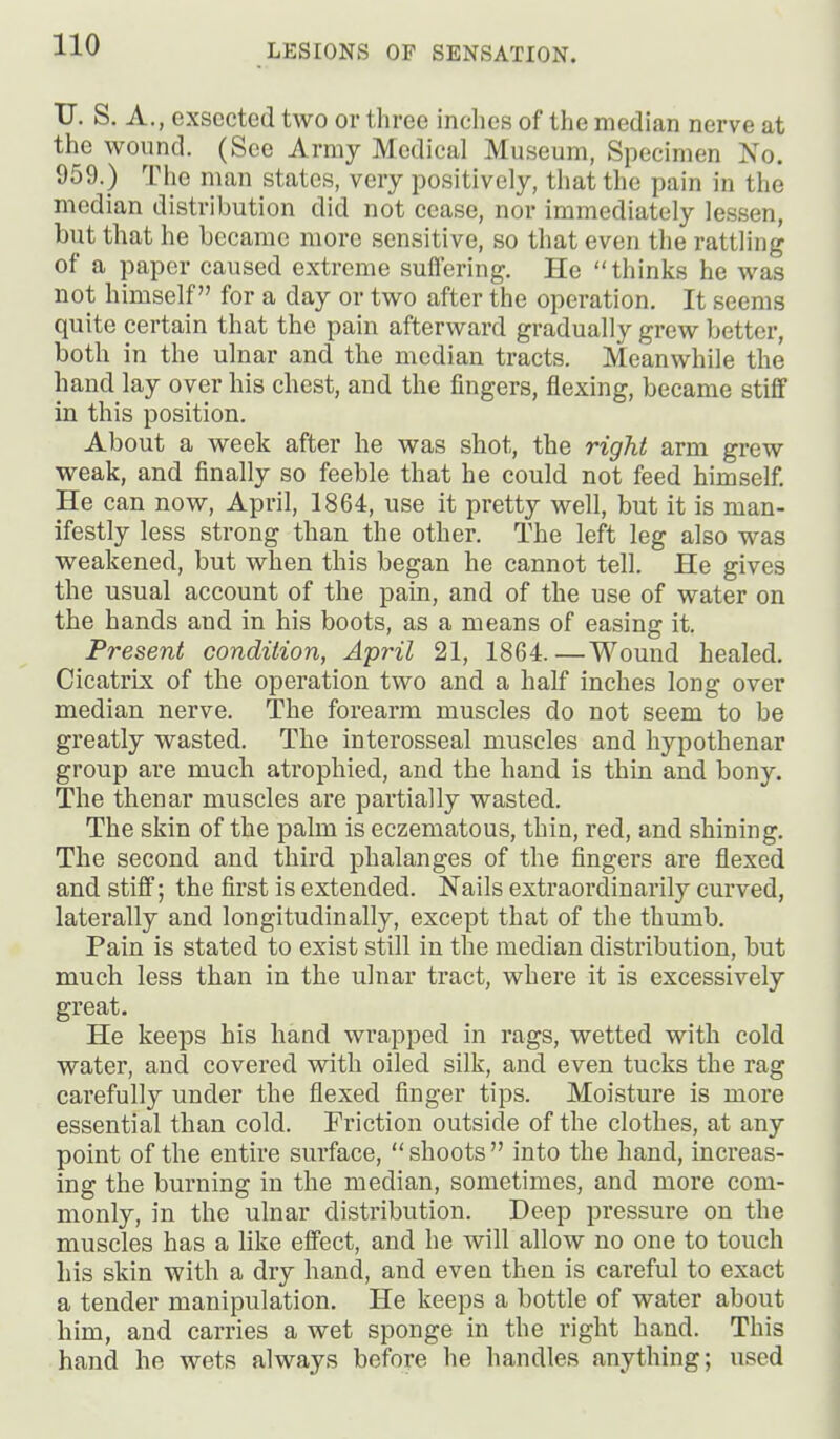 TJ, S. A., exsected two or three inches of the median nerve at the wound. (See Army Medical Museum, Specimen No. 959.) The man states, very positively, that the pain in the median distribution did not cease, nor Immediately lessen, but that he became more sensitive, so that even the rattling of a paper caused extreme sulfering. He thinks he was not himself for a day or two after the operation. It seems quite certain that the pain afterward gradually grew better, both in the ulnar and the median tracts. Meanwhile the hand lay over his chest, and the fingers, flexing, became stiff in this position. About a week after he was shot, the right arm grew weak, and finally so feeble that he could not feed himself. He can now, April, 1864, use it pretty well, but it is man- ifestly less strong than the other. The left leg also was weakened, but when this began he cannot tell. He gives the usual account of the pain, and of the use of water on the hands and in his boots, as a means of easing it. Present condition, April 21, 1864.—Wound healed. Cicatrix of the operation two and a half inches long over median nerve. The forearm muscles do not seem to be greatly wasted. The interosseal muscles and hypothenar group are much atrophied, and the hand is thin and bony. The thenar muscles are partially wasted. The skin of the palm is eczematous, thin, red, and shining. The second and third phalanges of the fingers are flexed and stiff; the first is extended. Nails extraordinarily curved, laterally and longitudinally, except that of the thumb. Pain is stated to exist still in the median distribution, but much less than in the ulnar tract, where it is excessively great. He keeps his hand wrapped in rags, wetted with cold water, and covered with oiled silk, and even tucks the rag carefully under the flexed finger tips. Moisture is more essential than cold. Friction outside of the clothes, at any point of the entire surface, shoots into the hand, increas- ing the burning in the median, sometimes, and more com- monly, in the ulnar distribution. Deep pressure on the muscles has a like effect, and he will allow no one to touch his skin with a dry hand, and even then is careful to exact a tender manipulation. He keeps a bottle of water about him, and carries a wet sponge in the right hand. This hand he wets always before he handles anything; used