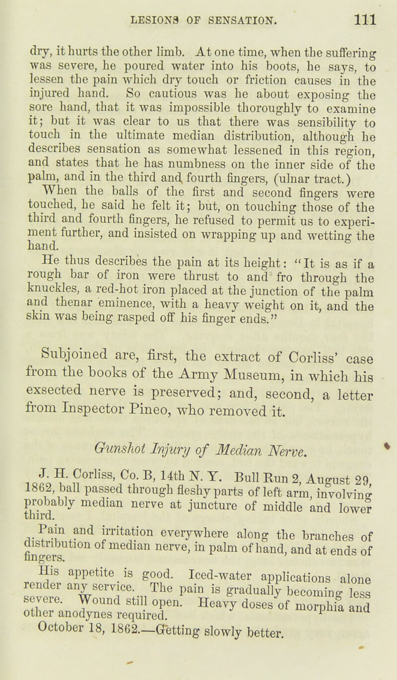 dry, it hurts the other limb. At one time, when the suffering \yas severe, he poured water into his boots, he says, to lessen the pain which dry touch or friction causes in the injured hand. So cautious was he about exposing the sore hand, that it was impossible thoroughly to examine it; but it was clear to us that there was sensibility to touch in the ultimate median distribution, although he describes sensation as somewhat lessened in this region, and states that he has numbness on the inner side of the pahu, and in the third and, fourth fingers, (ulnar tract.) When the balls of the first and second fingers were touched, he said he felt it; but, on touching those of the third and fourth fingers, he refused to permit us to experi- ment further, and insisted on wrapping up and wetting the hand. He thus describes the pain at its height:  It is as if a rough bar of iron were thrust to and fro through the knuckles, a red-hot iron placed at the junction of the palm and thenar eminence, with a heavy weight on it, and the skin was being rasped off his finger ends. Subjoined are, first, the extract of Corliss' case from the books of the Army Museum, in which his exsected nerve is preserved; and, second, a letter from Inspector Pineo, who removed it. Gunsliot Injury of Median Nerve. 1 «fi9 n^' 2, August 29, 1862, ball passed through fleshy parts of left arm, involving tMrd juncture of middle and lower Pain and irritation everywhere along the branches of fingers' ^^^'^ of hand, and at ends of His appetite is good. Iced-water applications alone render any service. The pain is gradually becoming less severe. Wound still open. Heavy doses of morphia and other anodynes required. ipuia ana October 18, 1862—Getting slowly better
