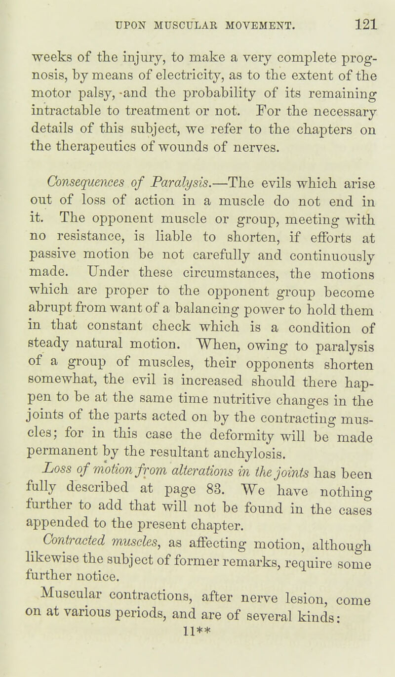 weeks of tlie injuiy, to make a very complete prog- nosis, by means of electricity, as to tlie extent of the motor palsy, -and the probability of its remaining intractable to treatment or not. For the necessary details of this subject, we refer to the chapters on the therapeutics of wounds of nerves. Consequences of Paralysis.—The evils which arise out of loss of action in a muscle do not end in it. The opponent muscle or group, meeting with no resistance, is liable to shorten, if efforts at passive motion be not carefully and continuously made. Under these circumstances, the motions which are proper to the opponent group become abrupt from want of a balancing power to hold them in that constant check which is a condition of steady natural motion. When, owing to paralysis of a group of muscles, their opponents shorten somewhat, the evil is increased should there hap- pen to be at the same time nutritive changes in the joints of the parts acted on by the contracting mus- cles; for in this case the deformity will be made permanent by the resultant anchylosis. Loss of motion from alterations in the joints has been fully described at page 83. We have nothing further to add that will not be found in the cases appended to the present chapter. Contracted muscles, as affecting motion, although likewise the subject of former remarks, require some further notice. Muscular contractions, after nerve lesion, come on at various periods, and are of several kinds: 11**