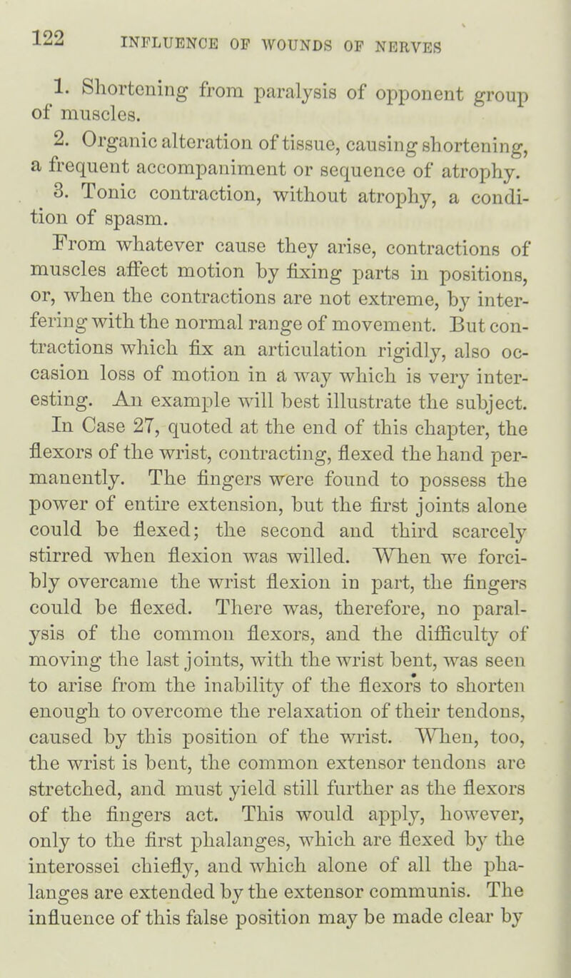 1. Shortening from paralysis of opponent group of muscles. 2. Organic alteration of tissue, causing shortening, a frequent accompaniment or sequence of atrophy. 3. Tonic contraction, without atrophy, a condi- tion of spasm. From whatever cause they arise, contractions of muscles aifect motion by fixing parts in positions, or, when the contractions are not extreme, by inter- fering with the normal range of movement. But con- tractions which fix an articulation rigidly, also oc- casion loss of motion in a way which is very inter- esting. An example will best illustrate the subject. In Case 27, quoted at the end of this chapter, the flexors of the wrist, contracting, flexed the hand per- manently. The fingers were found to possess the power of entu^e extension, but the first joints alone could be flexed; the second and third scarcely stirred when flexion was willed. When we forci- bly overcame the wrist flexion in part, the fingers could be fiexed. There was, therefore, no paral- ysis of the common flexors, and the difiiculty of moving the last joints, with the wrist bent, was seen to arise from the inability of the flexors to shorten enough to overcome the relaxation of their tendons, caused by this position of the wrist. When, too, the wrist is bent, the common extensor tendons are stretched, and must yield still further as the flexors of the fingers act. This would apply, however, only to the first phalanges, which are flexed by the interossei chiefly, and which alone of all the pha- langes are extended by the extensor communis. The influence of this false position may be made clear by