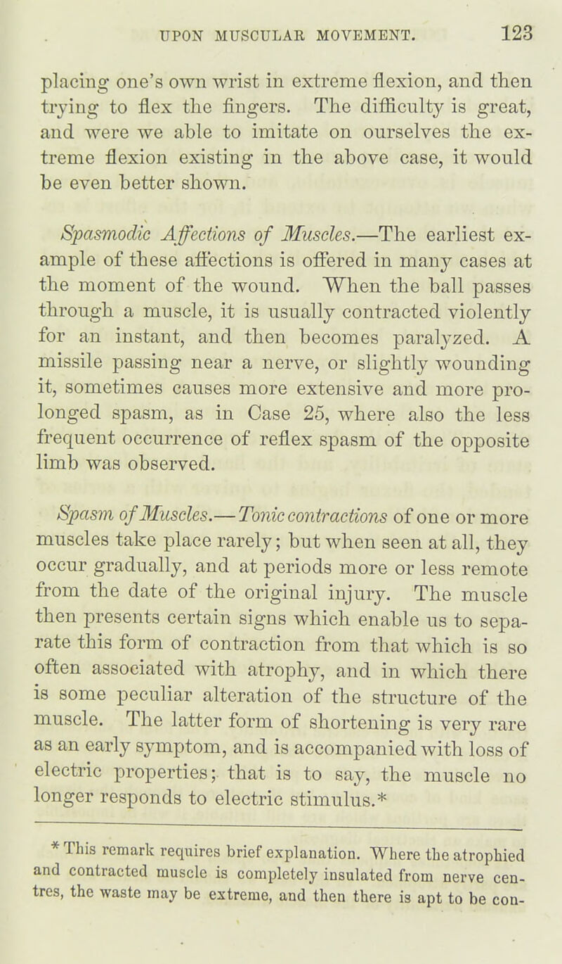 placing one's own wrist in extreme flexion, and then trying to flex the fingers. The difficulty is great, and were we able to imitate on ourselves the ex- treme flexion existing in the above case, it would be even better shown. Spasmodic Affections of Muscles.—The earliest ex- ample of these aflt'ections is offered in many cases at the moment of the wound. When the ball passes through a muscle, it is usually contracted violently for an instant, and then becomes paralyzed. A missile passing near a nerve, or slightly wounding it, sometimes causes more extensive and more pro- longed spasm, as in Case 25, where also the less frequent occurrence of reflex spasm of the opposite limb was observed. Spasm of Muscles.—Tonic contractions of one or more muscles take place rarely; but when seen at all, they occur gradually, and at periods more or less remote from the date of the original injury. The muscle then presents certain signs which enable us to sepa- rate this form of contraction from that which is so often associated with atrophy, and in which there is some peculiar alteration of the structure of the muscle. The latter form of shortening is very rare as an early symptom, and is accompanied with loss of electric properties; that is to say, the muscle no longer responds to electric stimulus.* * This remark requires brief explanation. Where the atrophied and contracted muscle is completely insulated from nerve cen- tres, the waste may be extreme, and then there is apt to be con-