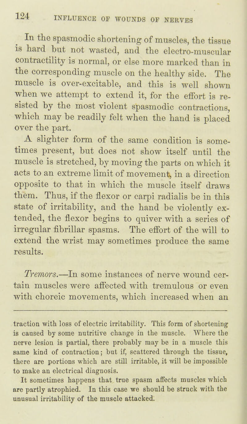 In the spasmodic shortening of muscles, the tissue is hard but not wasted, and the electro-muscular contractility is normal, or else more marked than in the corresponding muscle on the healthy side. The muscle is over-excitable, and this is well shown when we attempt to extend it, for the effort is re- sisted by the most violent spasmodic contractions, which may be readily felt when the hand is placed over the part. A slighter form of the same condition is some- times present, but does not show itself until the muscle is stretched, by moving the parts on which it acts to an extreme limit of movement, in a direction opposite to that in which the muscle itself draws them. Thus, if the flexor or carpi radialis be in this state of irritability, and the hand be violently ex- tended, the flexor begins to quiver with a series of irregular fibrillar spasms. The effort of the will to extend the wrist may sometimes produce the same results. Tremors.—In some instances of nerve wound cer- tain muscles were affected with tremulous or even with choreic movements, which increased when an traction with loss of electric irritability. This form of shortening is caused by some nutritive change in the muscle. Where the nerve lesion is partial, there probably may be in a muscle this same kind of contraction; but if, scattered through the tissue, there are portions which are still irritable, it will be impossible to make an electrical diagnosis. It sometimes happens that true spasm affects muscles which are partly atrophied. In this case we should be struck with the unusual irritability of the muscle attacked.