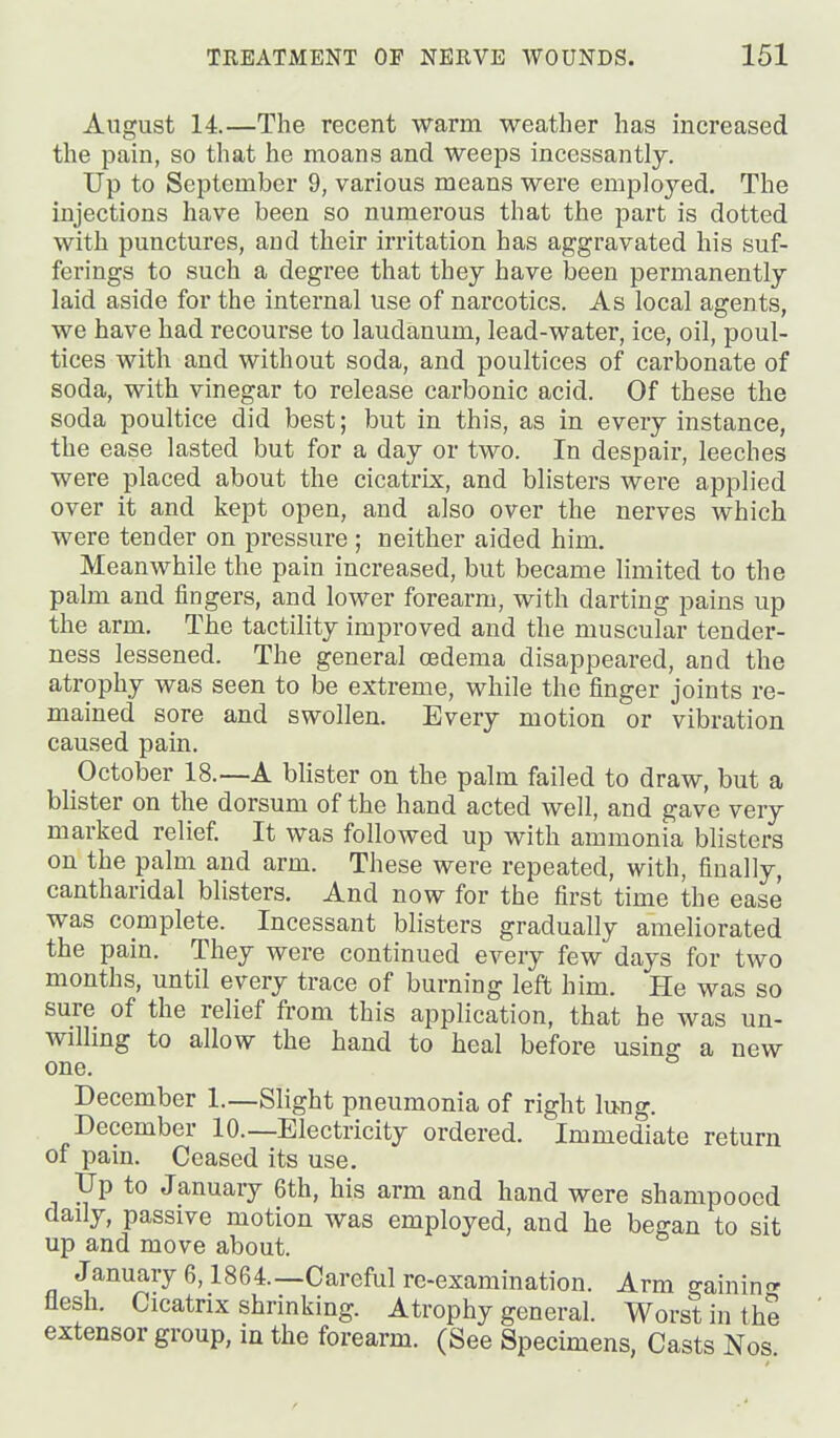 August 14.—The recent warm weather has increased the pain, so that he moans and weeps incessantly. Up to September 9, various means were employed. The injections have been so numerous that the part is dotted with punctures, and their irritation has aggravated his suf- ferings to such a degree that they have been permanently laid aside for the internal use of narcotics. As local agents, we have had recourse to laudanum, lead-water, ice, oil, poul- tices with and without soda, and poultices of carbonate of soda, with vinegar to release carbonic acid. Of these the soda poultice did best; but in this, as in every instance, the ease lasted but for a day or two. In despair, leeches were placed about the cicatrix, and blisters were applied over it and kept open, and also over the nerves which were tender on pressure; neither aided him. Meanwhile the pain increased, but became limited to the palm and fingers, and lower forearm, with darting pains up the arm. The tactility improved and the muscular tender- ness lessened. The general oedema disappeared, and the atrophy was seen to be extreme, while the finger joints re- mained sore and swollen. Every motion or vibration caused pain. October 18.—A bUster on the palm failed to draw, but a blister on the dorsum of the hand acted well, and gave very marked relief. It was followed up with ammonia blisters on the palm and arm. These were repeated, with, finally, cantharidal blisters. And now for the first time the ease was complete. Incessant blisters gradually ameliorated the pain. They were continued every few days for two months, until every trace of burning left him. He was so sure of the relief from this application, that he was un- willing to allow the hand to heal before using a new one. December 1.—Slight pneumonia of right lu-ng. December 10.—Electricity ordered. Immediate return of pain. Ceased its use. Up to January 6th, his arm and hand were shampooed daily, passive motion was employed, and he began to sit up and move about. January 6,1864.—Careful re-examination. Arm gainin<^ flesh. Cicatrix shrinking. Atrophy general. Worst in thS extensor group, in the forearm. (See Specimens, Casts Nos