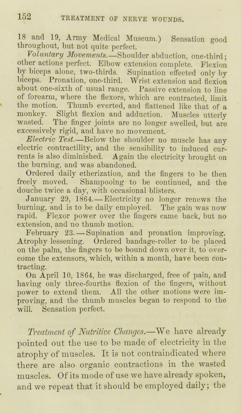 18 and 19, Army Medical Museum.) Sensation good throughout, but not quite perfect. Voluntary Movements.—Shoulder abduction, one-third; other actions perfect. Elbow extension complete. Flexion by biceps alone, two-thirds. Supination effected only by biceps. Pronation, one-third. Wrist extension and flexion about one-sixth of usual range. Passive extension to line of forearm, where the flexors, which are contracted, limit the motion. Thumb everted, and flattened like that of a monkey. Slight flexion and adduction. Muscles utterly wasted. The finger joints are no longer swelled, but are excessively rigid, and have no movement. Electric Test.—Below the shoulder no muscle has any electric contractility, and the sensibility to induced cur- rents is also diminished. Again the electricity brought on the burning, and was abandoned. Ordered daily etherization, and the fingers to be then freely moved. Shampooing to be continued, and the douche twice a day, with occasional blisters. January 29, 1864.—Electricity no longer renews the burning, and is to be daily employed. The gain was now rapid. Flexor power over the fingers came back, but no extension, and no thumb motion. February 23. — Supination and pronation improving. Atrophy lessening. Ordered bandage-roller to be placed on the palm, the fingers to be bound down over it, to over- come the extensors, which, within a month, have i>een con- tracting. On April 10, 1864, he was discharged, free of pain, and having only three-fourths flexion of the fingers, without power to extend them. All the other motions were im- proving, and the thumb muscles began to respond to the will. Sensation perfect. Treatment of Nutritive Changes.—We have already pointed out the use to be made of electricity in the atrophy of muscles. It is not contraindicated where there are also organic contractions in the wasted muscles. Of its mode of use we have already spoken, and we repeat that it should he employed daily; the