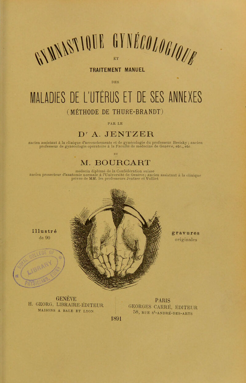 TRAITEMENT MANUEL n DES MALADIES DE L’UTÉRUS ET DE SES ANNEXES (MÉTHODE DE THURE-BRANDT) PAR LE Dr A. JENTZER ancien assistant à la clinique d’accouchements et de gynécologie du professeur Breisky ; ancien professeur de gynécologie opératoire à la Faculté de médecine de Genève, etc., etc BT M. BOURGART médecin diplômé de la Confédération suisse ancien prosecteur d’anatomie normale à l’Université de Genève; ancien assistant à la clinique privée de MM. les professeurs Jentzer et Vulliet Illustré rie 90 gravures originales GENÈVE H. GEORG, LIBRAIRE-ÉDITEUR MAISONS A BALE ET LYON 1891 PARIS GEORGES CARRÉ. ÉDITEUR 58, RUE S'-ANDRÉ-DES-ARTS