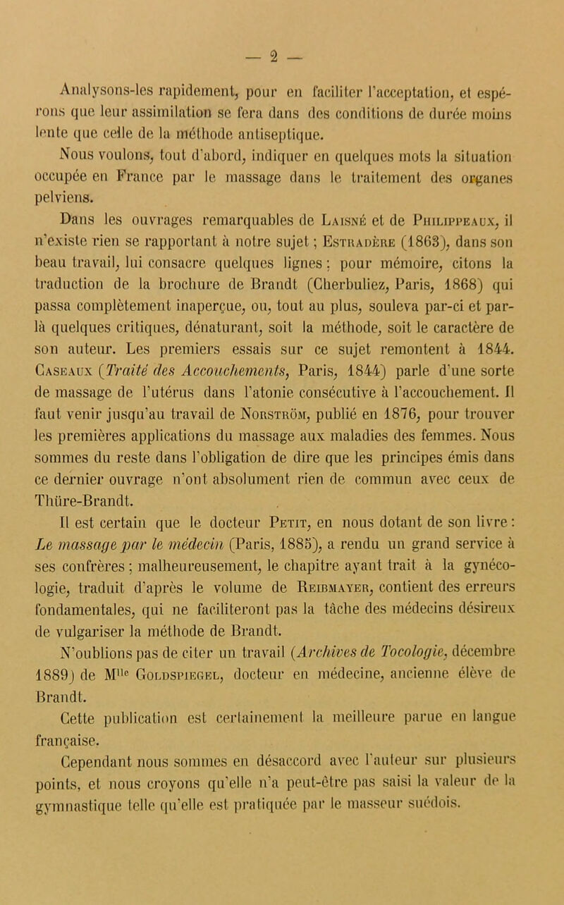 Analysons-les rapidement, pour en faciliter l’acceptation, et espé- rons que leur assimilation se fera dans des conditions de durée moins lente que celle de la méthode antiseptique. Nous voulons, tout d'abord, indiquer en quelques mots la situation occupée en France par le massage dans le traitement des organes pelviens. Dans les ouvrages remarquables de Laisné et de Philippeaux, il n’existe rien se rapportant à notre sujet ; Estradère (1868), dans son beau travail, lui consacre quelques lignes ; pour mémoire, citons la traduction de la brochure de Brandt (Cherbuliez, Paris, 1868) qui passa complètement inaperçue, ou, tout au plus, souleva par-ci et par- la quelques critiques, dénaturant, soit la méthode, soit le caractère de son auteur. Les premiers essais sur ce sujet remontent à 1844. Caseaux (Traité des Accouchements, Paris, 1844) parle d'une sorte de massage de l’utérus dans l’atonie consécutive à l’accouchement. 11 faut venir jusqu’au travail de Norstrom, publié en 1876, pour trouver les premières applications du massage aux maladies des femmes. Nous sommes du reste dans l’obligation de dire que les principes émis dans ce dernier ouvrage n’ont absolument rien de commun avec ceux de Thiire-Brandt. Il est certain que le docteur Petit, en nous dotant de son livre : Le massage par le médecin (Paris, 1885), a rendu un grand service à ses confrères ; malheureusement, le chapitre ayant trait à la gynéco- logie, traduit d’après le volume de Reibmayer, contient des erreurs fondamentales, qui ne faciliteront pas la tâche des médecins désireux de vulgariser la méthode de Brandt. N’oublions pas de citer un travail (Archives de Tocologie, décembre 1889) de Mlle Goldspiegel, docteur en médecine, ancienne élève de Brandt. Cette publication est certainement la meilleure parue en langue française. Cependant nous sommes en désaccord avec l'auteur sur plusieurs points, et nous croyons qu’elle n’a peut-être pas saisi la valeur de la gymnastique telle qu’elle est pratiquée par le masseur suédois.