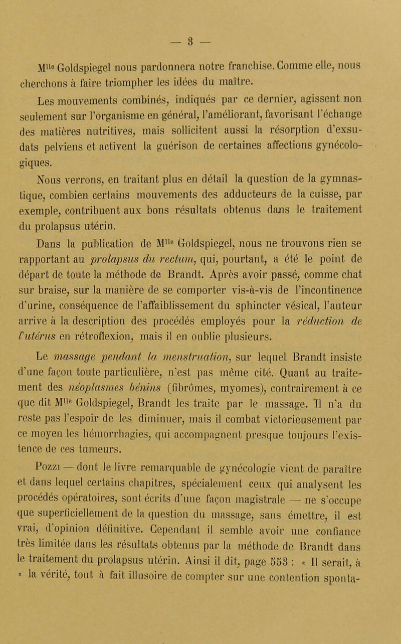 Mlle Goldspicgel nous pardonnera notre franchise. Gomme elle, nous cherchons à faire triompher les idées du maître. Les mouvements combinés, indiqués par ce dernier, agissent non seulement sur l’organisme en général, l’améliorant, favorisant l’échange des matières nutritives, mais sollicitent aussi la résorption d’exsu - dats pelviens et activent la guérison de certaines affections gynécolo- giques. Nous verrons, en traitant plus en détail la question de la gymnas- tique, combien certains mouvements des adducteurs de la cuisse, par exemple, contribuent aux bons résultats obtenus dans le traitement du prolapsus utérin. Dans la publication de M,le Goldspiegel, nous ne trouvons rien se rapportant au prolapsus du rectum, qui, pourtant, a été le point de départ de toute la méthode de Brandt. Après avoir passé, comme chat sur braise, sur la manière de se comporter vis-à-vis de l’incontinence d’urine, conséquence de l'affaiblissement du sphincter vésical, l’auteur arrive à la description des procédés employés pour la réduction de /'utérus en rétroflexion, mais il en oublie plusieurs. Le massage pendant la menstruation, sur lecpiel Brandt insiste d’une façon toute particulière, n’est pas même cité. Quant au traite- ment des néoplasmes bénins (fibromes, myomes), contrairement à ce que dit Mlle Goldspiegel, Brandt les traite par le massage. Tl n’a du reste pas l’espoir de les diminuer, mais il combat victorieusement par ce moyen les hémorrhagies, qui accompagnent presque toujours l’exis- tence de ces tumeurs. Pozzi — dont le livre remarquable de gynécologie vient de paraître et dans lequel certains chapitres, spécialement ceux qui analysent les procédés opératoires, sont écrits d'une façon magistrale — ne s’occupe que superficiellement de la question du massage, sans émettre, il est vrai, d opinion définitive. Cependant il semble avoir une confiance très limitée dans les résultats obtenus par la méthode de Brandt dans le traitement du prolapsus utérin. Ainsi il dit, page 553 : « Il serait, à « la vérité, tout à lait illusoire de compter sur une contention sponla-