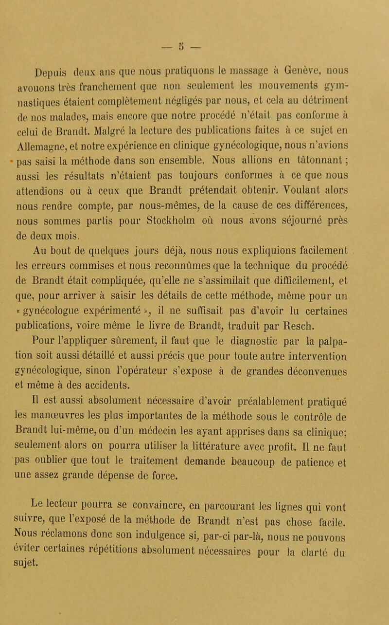 Depuis deux ans que nous pratiquons le massage à Genève, nous avouons très franchement que non seulement les mouvements gym- nastiques étaient complètement négligés par nous, et cela au détriment de nos malades, mais encore que notre procédé n’était pas conforme à celui de Brandt. Malgré la lecture des publications faites à ce sujet en Allemagne, et notre expérience en clinique gynécologique, nous n’avions • pas saisi la méthode dans son ensemble. Nous allions en tâtonnant ; aussi les résultats n’étaient pas toujours conformes à ce que nous attendions ou à ceux que Brandt prétendait obtenir. Voulant alors nous rendre compte, par nous-mêmes, de la cause de ces différences, nous sommes partis pour Stockholm où nous avons séjourné près de deux mois. Au bout de quelques jours déjà, nous nous expliquions facilement les erreurs commises et nous reconnûmes que la technique du procédé de Brandt était compliquée, qu’elle ne s’assimilait que difficilement, et que, pour arriver à saisir les détails de cette méthode, même pour un « gynécologue expérimenté », il ne suffisait pas d’avoir lu certaines publications, voire même le livre de Brandt, traduit par Resch. Pour l’appliquer sûrement, il faut que le diagnostic par la palpa- tion soit aussi détaillé et aussi précis que pour toute autre intervention gynécologique, sinon l’opérateur s’expose à de grandes déconvenues et même à des accidents. Il est aussi absolument nécessaire d’avoir préalablement pratiqué les manœuvres les plus importantes de la méthode sous le contrôle de Brandt lui-même, ou d’un médecin les ayant apprises dans sa clinique: seulement alors on pourra utiliser la littérature avec profit. Il ne faut pas oublier que tout le traitement demande beaucoup de patience et une assez grande dépense de force. Le lecteur pourra se convaincre, en parcourant les lignes qui vont suivre, que l’exposé de la méthode de Brandt n’est pas chose facile. Nous réclamons donc son indulgence si, par-ci par-là, nous ne pouvons éviter certaines répétitions absolument nécessaires pour la clarté du sujet.