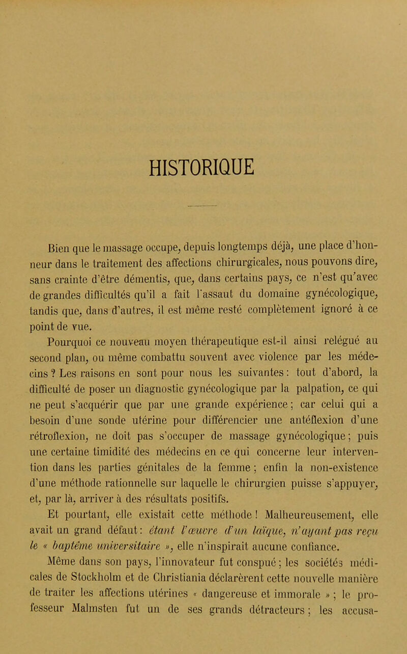 HISTORIQUE Bien que le massage occupe, depuis longtemps déjà, une place d’hon- neur dans le traitement des affections chirurgicales, nous pouvons dire, sans crainte d’être démentis, que, dans certains pays, ce n’est qu’avec de grandes difficultés qu’il a fait Tassant du domaine gynécologique, tandis que, dans d’autres, il est même resté complètement ignoré à ce point de vue. Pourquoi ce nouveau moyen thérapeutique est-il ainsi relégué au second plan, ou même combattu souvent avec violence par les méde- cins ? Les raisons en sont pour nous les suivantes : tout d’abord, la difficulté de poser un diagnostic gynécologique par la palpation, ce qui ne peut s’acquérir que par une grande expérience; car celui qui a besoin d'une sonde utérine pour différencier une antéflexion d’une rétroflexion, ne doit pas s’occuper de massage gynécologique; puis une certaine timidité des médecins en ce qui concerne leur interven- tion dans les parties génitales de la femme ; enfin la non-existence d’une méthode rationnelle sur laquelle le chirurgien puisse s’appuyer, et, par là, arriver à des résultats positifs. Et pourtant, elle existait cette méthode ! Malheureusement, elle avait un grand défaut: étant l’œuvre d’un laïque, n’ayant pas reçu le « baptême universitaire », elle n’inspirait aucune confiance. Même dans son pays, l’innovateur fut conspué; les sociétés médi- cales de Stockholm et de Christiania déclarèrent cette nouvelle manière de traiter les affections utérines « dangereuse et immorale » ; le pro- fesseur Malmsten fut un de ses grands détracteurs ; les accusa-