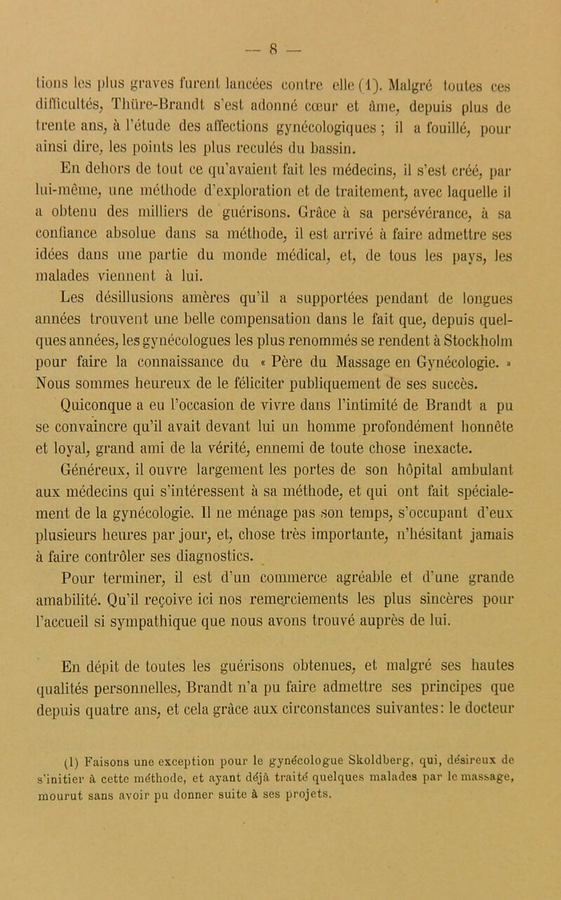 lions les plus graves furent lancées contre elle (1). Malgré loutes ces difficultés, Thtire-Brandt s'est adonné cœur et âme, depuis plus de trente ans, à l’étude des affections gynécologiques ; il a fouillé, pour ainsi dire, les points les plus reculés du bassin. En dehors de tout ce qu’avaient fait les médecins, il s’est créé, par lui-même, une méthode d’exploration et de traitement, avec laquelle il a obtenu des milliers de guérisons. Grâce à sa persévérance, à sa confiance absolue dans sa méthode, il est arrivé à faire admettre ses idées dans une partie du monde médical, et, de tous les pays, les malades viennent à lui. Les désillusions amères qu’il a supportées pendant de longues aimées trouvent une belle compensation dans le fait que, depuis quel- ques années, les gynécologues les plus renommés se rendent à Stockholm pour faire la connaissance du « Père du Massage en Gynécologie. » Nous sommes heureux de le féliciter publiquement de ses succès. Quiconque a eu l’occasion de vivre dans l’intimité de Brandt a pu se convaincre qu’il avait devant lui un homme profondément honnête et loyal, grand ami de la vérité, ennemi de toute chose inexacte. Généreux, il ouvre largement les portes de son hôpital ambulant aux médecins qui s’intéressent à sa méthode, et qui ont fait spéciale- ment de la gynécologie. 11 ne ménage pas son temps, s'occupant d’eux plusieurs heures par jour, et, chose très importante, n’hésitant jamais à faire contrôler ses diagnostics. Pour terminer, il est d’un commerce agréable et d'une grande amabilité. Qu’il reçoive ici nos remerciements les plus sincères pour l’accueil si sympathique que nous avons trouvé auprès de lui. En dépit de toutes les guérisons obtenues, et malgré ses hautes qualités personnelles, Brandt n’a pu faire admettre ses principes que depuis quatre ans, et cela grâce aux circonstances suivantes: le docteur (1) Faisons une exception pour le gynécologue Skoldberg, qui, désireux de s’initier à cette méthode, et ayant déjà traité quelques malades par le massage, mourut sans avoir pu donner suite à ses projets.