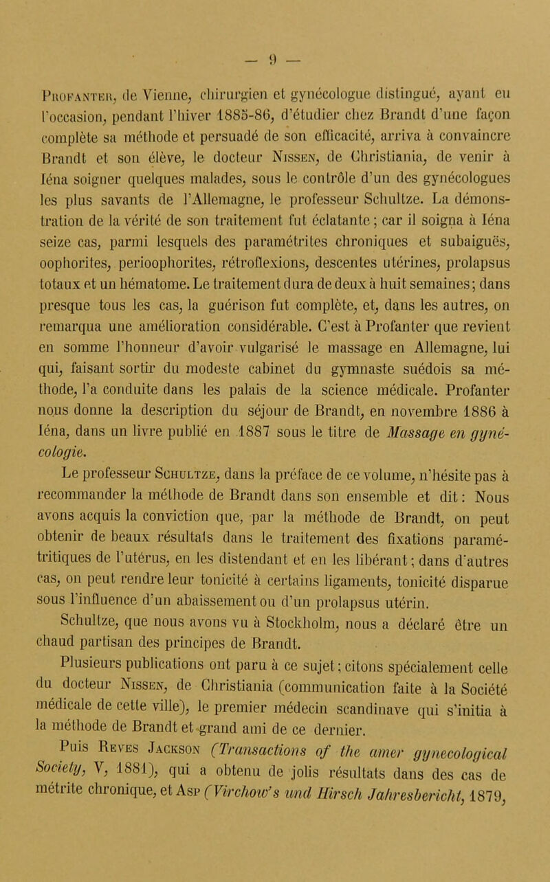 Puofanteu, de Vienne, chirurgien et gynécologue distingué, ayant eu l'occasion, pendant l’hiver 1885-86, d’étudier chez Brandt d’une façon complète sa méthode et persuadé de son efficacité, arriva à convaincre Brandt et son élève, le docteur Nissan, de Christiania, de venir à Iéna soigner quelques malades, sous le contrôle d’un des gynécologues les plus savants de l’Allemagne, le professeur Sclmltze. La démons- tration de la vérité de son traitement fut éclatante ; car il soigna à Iéna seize cas, parmi lesquels des paramétrites chroniques et subaiguës, oophorifes, periooplioriles, rétrollexions, descentes utérines, prolapsus totaux et un hématome. Le traitement d ura de deux à huit semaines ; dans presque tous les cas, la guérison fut complète, et, dans les autres, on remarqua une amélioration considérable. C’est à Profanter que revient en somme l’honneur d’avoir vulgarisé le massage en Allemagne, lui qui, faisant sortir du modeste cabinet du gymnaste suédois sa mé- thode, l’a conduite dans les palais de la science médicale. Profanter nous donne la description du séjour de Brandt, en novembre 1886 à Iéna, dans un livre publié en 1887 sous le titre de Massage en gyné- cologie. Le professeur Schultze, dans la préface de ce volume, n’hésite pas à recommander la méthode de Brandt dans son ensemble et dit: Nous avons acquis la conviction que, par la méthode de Brandt, on peut obtenir de beaux résultats dans le traitement des fixations paramé- triques de l’utérus, en les distendant et en les libérant; dans d'autres cas, on peut rendre leur tonicité à certains ligaments, tonicité disparue sous l’influence d’un abaissement ou d’un prolapsus utérin. Schultze, que nous avons vu à Stockholm, nous a déclaré être un chaud partisan des principes de Brandt. Plusieurs publications ont paru à ce sujet; citons spécialement celle du docteur Nissen, de Christiania (communication faite à la Société médicale de cette ville), le premier médecin Scandinave qui s’initia à la méthode de Brandt et grand ami de ce dernier. Puis Reves Jackson (Transactions of the amer gynecological Society, V, 188.1), qui a obtenu de jolis résultats dans des cas de métrite chronique, et Asp (Virchow’s und Hirsch Ja/iresbericht, 1879,