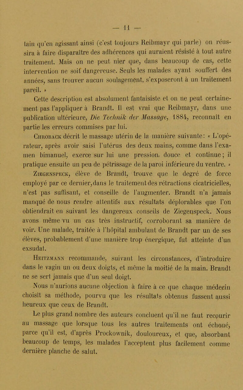 tain qu’en agissant ainsi (c'est toujours Reibmayr qui parle) on réus- sira à faire disparaître des adhérences qui auraient résisté à tout autre traitement. Mais on ne peut nier que, dans beaucoup de cas, cette intervention ne soif dangereuse. Seuls les malades ayant souffert des années, sans trouver aucun soulagement, s’exposeront à un traitement pareil. » Cette description est absolument fantaisiste et on ne peut certaine- ment pas l’appliquer à Brandt. 11 est vrai que Reibmayr, dans une publication ultérieure, Die Technik (1er Massage, 1884, reconnaît en partie les erreurs commises par lui. Chroback décrit le massage utérin de la manière suivante: « L’opé- rateur, après avoir saisi l’utérus des deux mains, comme dans l’exa- men bimanuel, exerce sur lui une pression, douce et continue ; il pratique ensuite un peu de pétrissage de la paroi inférieure du ventre. » Ziegenspeck, élève de Brandt, trouve que le degré de force employé par ce dernier, dans le traitement des rétractions cicatricielles, n’est pas suffisant, et conseille de l’augmenter. Brandt n’a jamais manqué de nous rendre attentifs aux résultats déplorables que l’on obtiendrait en suivant les dangereux conseils de Ziegenspeck. Nous avons même vu un cas très instructif, corroborant sa manière de voir. Une malade, traitée à l’hôpital ambulant de Brandt par un de ses élèves, probablement d’une manière trop énergique, fut atteinte d’un exsudât. Heitzmann recommande, suivant les circonstances, d’introduire dans le vagin un ou deux doigts, et même la moitié de la main. Brandt 11e se sert jamais que d’un seul doigt. Nous n aurions aucune objection à faire à ce que chaque médecin choisît sa méthode, pourvu que les résultats obtenus fussent aussi heureux que ceux de Brandt. Le plus grand nombre des auteurs concluent qu’il 11e faut recourir au massage que lorsque tous les autres traitements ont échoué, parce qu il est, d après Prockovvnik, douloureux, et que, absorbant beaucoup de temps, les malades l’acceptent plus facilement comme dernière planche de salut.