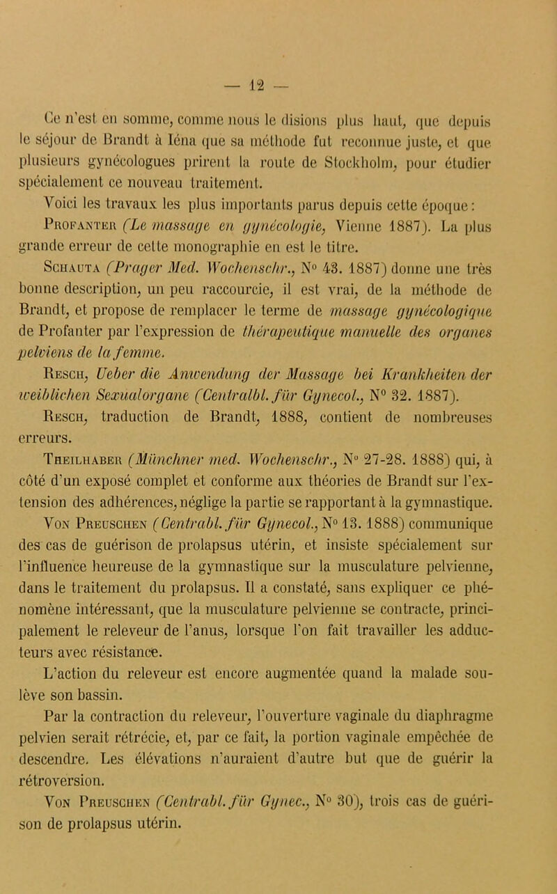Ce n’est en somme, comme nous le disions plus haut, que depuis le séjour de Brandt à Iéna que sa méthode fut reconnue juste, et que plusieurs gynécologues prirent la route de Stockholm, pour étudier spécialement ce nouveau traitement. Voici les travaux les plus importants parus depuis cette époque: Profanter. (Le massage en gynécologie, Vienne 4887J. La plus grande erreur de cette monographie en est le titre. Schauta (Prag&r Med. Wochenschr., N° 43. 1887) donne une très bonne description, un peu raccourcie, il est vrai, de la méthode de Brandt, et propose de remplacer le terme de massage gynécologique de Profanter par l’expression de thérapeutique manuelle des organes pelviens de la femme. Rescii, Ueber die Anwendung der Massage bei Krankheiten der iceiblichen Sexualorgane (Cenlralbl. fur Gynecol., N° 32. 1887). Resch, traduction de Brandt, 1888, contient de nombreuses erreurs. Theiluabek (Münchner med. Wochenschr., Nu 27-28. 1888) qui, à côté d’un exposé complet et conforme aux théories de Brandt sur l’ex- tension des adhérences, néglige la partie se rapportant à la gymnastique. Von Preuscuen (Centrabl. fur Gynecol., N° 13. 1888) communique des cas de guérison de prolapsus utérin, et insiste spécialement sur l'influence heureuse de la gymnastique sur la musculature pelvienne, dans le traitement du prolapsus. Il a constaté, sans expliquer ce phé- nomène intéressant, que la musculature pelvienne se contracte, princi- palement le releveur de l’anus, lorsque l'on fait travailler les adduc- teurs avec résistance. L’action du releveur est encore augmentée quand la malade sou- lève son bassin. Par la contraction du releveur, l’ouverture vaginale du diaphragme pelvien serait rétrécie, et, par ce fait, la portion vaginale empêchée de descendre. Les élévations n’auraient d’autre but que de guérir la rétroversion. Von Preuscuen (Centrabl. fur Gynec., N° 30), trois cas de guéri- son de prolapsus utérin.