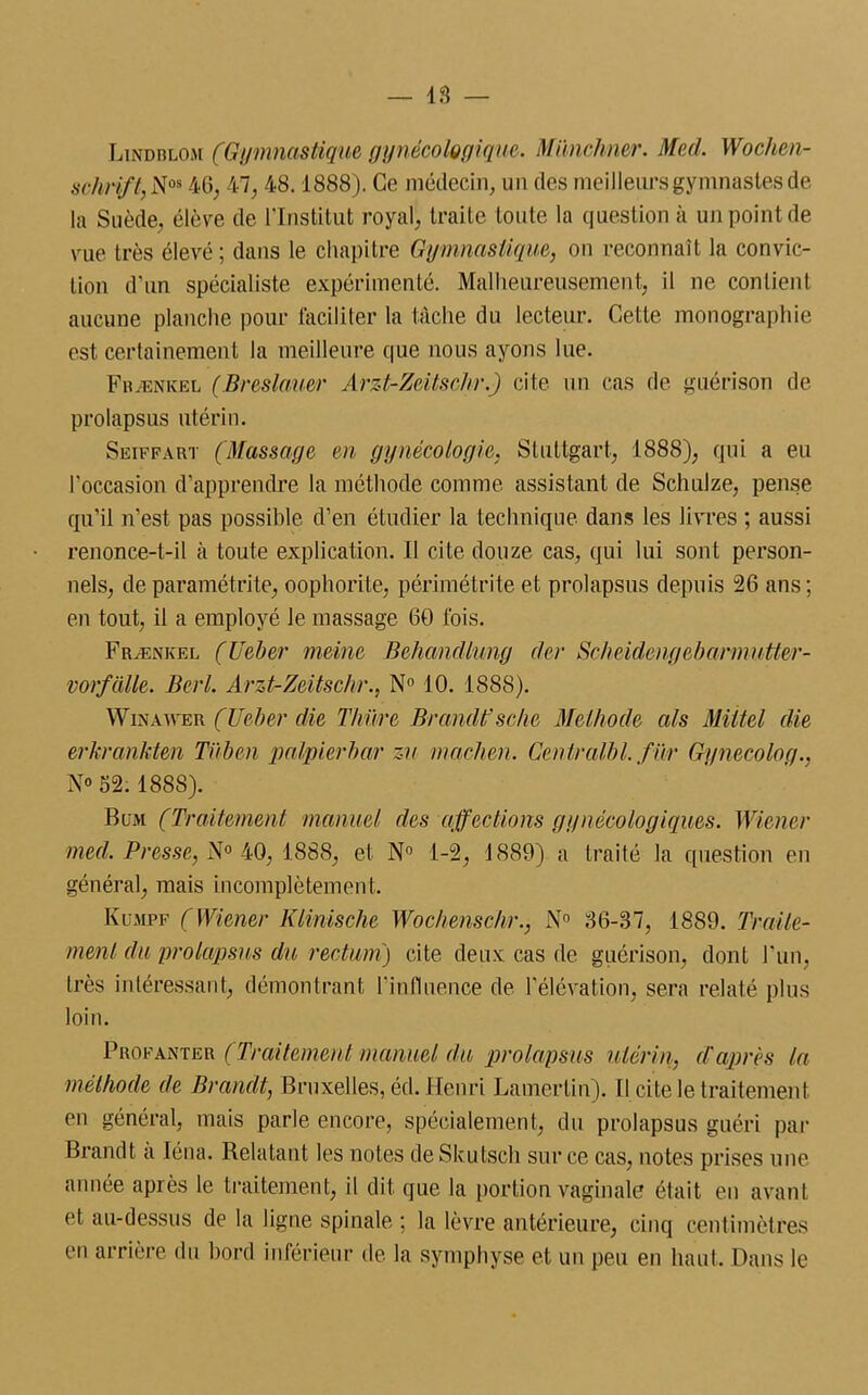 Lindblom (Gymnastique gynécologique. Münchner. Med. Wochen- schrift, Nos 46, 47, 48.1888). Ce médecin, un des meilleurs gymnastes de la Suède, élève de l'Institut royal, traite toute la question à un point de vue très élevé ; dans le chapitre Gymnastique, on reconnaît la convic- tion d'un spécialiste expérimenté. Malheureusement, il ne contient aucune planche pour faciliter la tâche du lecteur. Cette monographie est certainement la meilleure que nous ayons lue. Fbænkel (Breslamr Arzt-Zeitschr.) cite un cas de guérison de prolapsus utérin. Seiffart (Massage en gynécologie, Stuttgart, 1888), qui a eu l'occasion d'apprendre la méthode comme assistant de Schulze, pense qu’il n’est pas possible d’en étudier la technique dans les livres ; aussi renonce-t-il à toute explication. Il cite douze cas, qui lui sont person- nels, deparamétrite, oophorite, périmétrite et prolapsus depuis 26 ans; en tout, il a employé le massage 60 fois. Frænkel (Ueber meine Behandlung der ScJieidengebannuMer- vorfcille. Berl. Arzt-Zeitschr., N° 10. 1888). Win a wer (Ueber die Thüre Brandt’ sche Méthode als Miitel die erkrankten Tiiben palpierbar zu machen. Centralbl. f ur Gynecolog., N» 52.1888). B cm (Traitement manuel des affections gynécologiques. Wiener med. Presse, N° 40, 1888, et N° 1-2, 1889) a traité la question en général, mais incomplètement. Kumpf (Wiener Klinische Wochenschr., N° 86-37, 1889. Traite- ment du prolapsus du rectum') cite deux cas de guérison, dont l’un, très intéressant, démontrant l'influence de l'élévation, sera relaté plus loin. Prokanter (Traitement manuel du prolapsus utérin, d'après la méthode de Brandt, Bruxelles, éd. Henri Lamerlin). Il cite le traitement en général, mais parle encore, spécialement, du prolapsus guéri par Brandt a Iéna. Relatant les notes deSkutsch sur ce cas, notes prises une année après le traitement, il dit que la portion vaginale était en avant et au-dessus de la ligne spinale ; la lèvre antérieure, cinq centimètres en arrière du bord inférieur de la symphyse et un peu en haut. Dans le