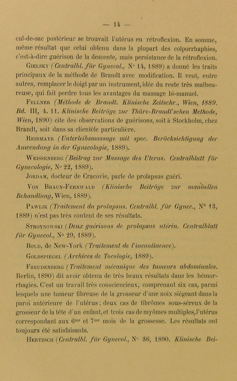 cul-de-sac postérieur se trouvait l’utérus en rétrofiexion. En somme, même résultat que celui obtenu dans la plupart des colporrhaphies, c’est-à-dire guérison de la descente, mais persistance de la rétrofiexion. Gielsky (Central!)L fiir Gynecol., N° 14, 1889) a donné les traits principaux de la méthode de Brandt avec modification. Il veut, entre autres, remplacer le doigt par un instrument, idée du reste très malheu- reuse, qui fait perdre tous les avantages du massage bi-manuel. Fellner (Méthode de Brandi. Klinische Zeitschr., Wien, 1881). Bd. III, 4. 11. Klinische Beitrage zur Thûre-Brandi'schen Méthode, Wien, 1890) cite des observations de guérisons, soit à Stockholm, chez Brandt, soit dans sa clientèle particulière. Reibmayr ( Unterleibsmassage mil spec. Berücksichligimg (1er Anwendung in der Gynécologie, 1889). Weissenberg (Beitrag zur Massage des Utérus. Centralhlatt fiir Gynécologie, N° 22, 1889). Jordam, docteur de Cracovie, parle de prolapsus guéri. Von Braun-Fernwald (Klinische Beitrage zur manuellen Behandlung, Wien, 1889). Pawlik (Traitement du prolapsus. Centralbl. fiir Gynec., N° 13, 1889) n’est pas très content de ses résultats. Stroynowski (Deux guérisons de prolapsus utérin. Centralblatt fiir Gynecol., N° 29, 1889). Bord, de New-York (Traitement de l’incontinence). Goldspiegel (Archives de Tocologie, 1889). Freudenberg ( Traitement mécanique des tumeurs abdominales. Berlin, 1890) dit avoir obtenu de très beaux résultats dans les hémor- rhagies. C'est un travail très consciencieux, comprenant six cas, parmi lesquels une tumeur fibreuse de la grosseur d’une noix siégeant dans la paroi antérieure de l’utérus; deux cas de fibromes sous-séreux de la grosseur de la tête d'un enfant,et trois cas demyômes multiples,l’utérus correspondant aux 6IU0 et 7m0 mois de la grossesse. Les résultats ont toujours été satisfaisants. Hkrtzsch (Centralbl. fiir Gynecol., N 30, 1890. Klinische Bei-
