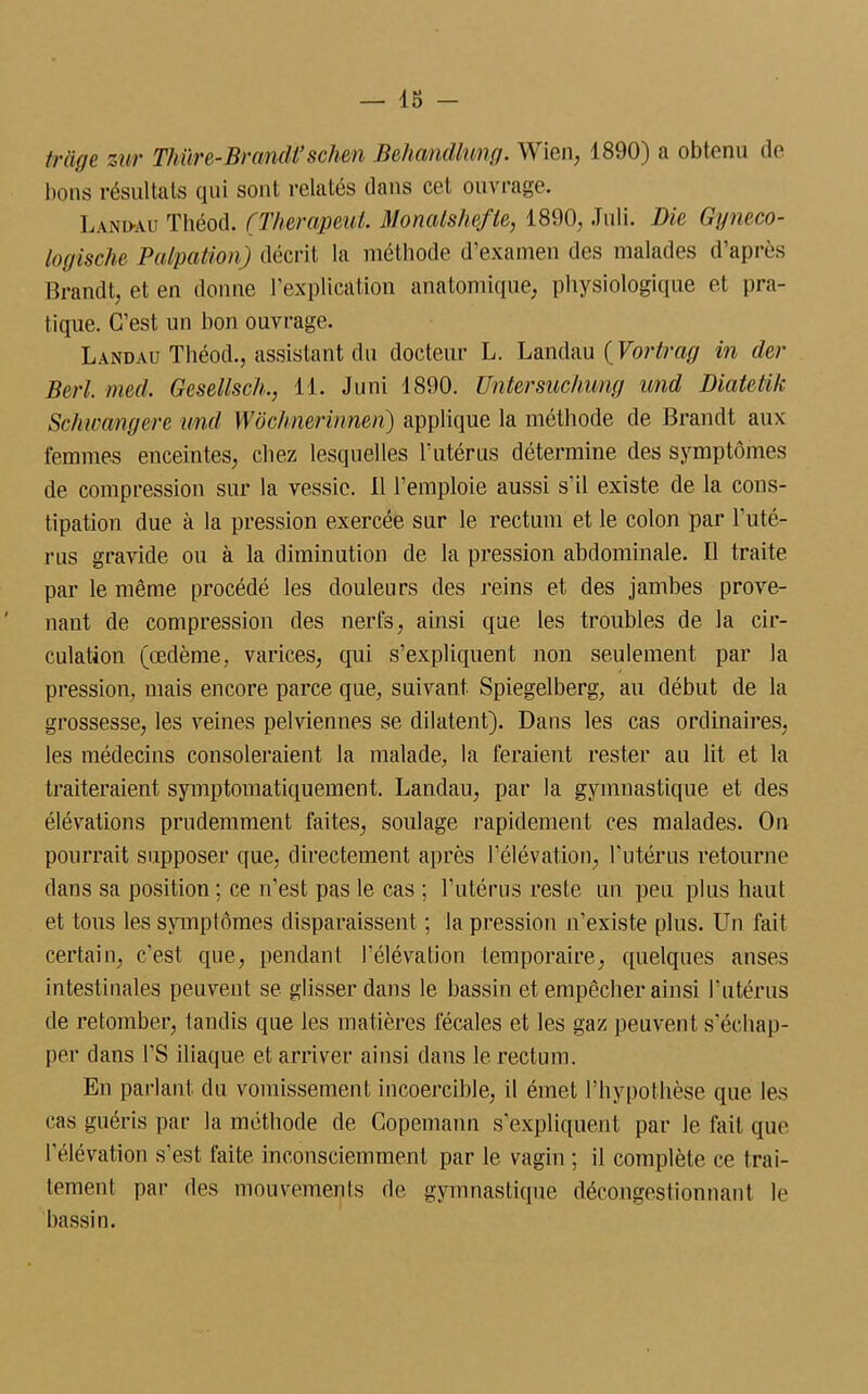 — 1£> - fraye Zur Thüre-Brandi’schen Behandlimg. Wien, 1890) a obtenu de lions résultats qui sont relatés dans cet ouvrage. Landau Théod. (Therapeut. Monalshefte, 1890, Joli. Die Gyneco- logische Palpation) décrit la méthode d’examen des malades d’après Brandt, et en donne l’explication anatomique, physiologique et pra- tique. C’est un bon ouvrage. Landau Théod., assistant du docteur L. Landau {Vortrag in der Berl. med. Gcsellsch., 11. J uni 1890. Untersuchimg and Diatctik Schwangcre und Wôchnerinnen) applique la méthode de Brandt aux femmes enceintes, chez lesquelles l’utérus détermine des symptômes de compression sur la vessie. Il l’emploie aussi s’il existe de la cons- tipation due à la pression exercée sur le rectum et le colon par l’uté- rus gravide ou à la diminution de la pression abdominale. Il traite par le même procédé les douleurs des reins et des jambes prove- nant de compression des nerfs, ainsi que les troubles de la cir- culation (œdème, varices, qui s’expliquent non seulement par la pression, mais encore parce que, suivant Spiegelberg, au début de la grossesse, les veines pelviennes se dilatent). Dans les cas ordinaires, les médecins consoleraient la malade, la feraient rester au lit et la traiteraient symptomatiquement. Landau, par la gymnastique et des élévations prudemment faites, soulage rapidement ces malades. On pourrait supposer que, directement après l’élévation, l’utérus retourne dans sa position; ce n’est pas le cas ; l’utérus reste un peu plus haut et tous les symplômes disparaissent ; la pression n’existe plus. Un fait certain, c'est que, pendant l’élévation temporaire, quelques anses intestinales peuvent se glisser dans le bassin et empêcher ainsi l’utérus de retomber, tandis que les matières fécales et les gaz peuvent s'échap- per dans l’S iliaque et arriver ainsi dans le rectum. En parlant du vomissement incoercible, il émet l’hypothèse que les cas guéris par la méthode de Copemann s’expliquent par le fait que l'élévation s’est faite inconsciemment par le vagin ; il complète ce trai- tement par des mouvements de gymnastique décongestionnant le bassin.
